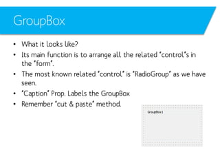 GroupBox
• What it looks like?
• Its main function is to arrange all the related “control”s in
the “form”.
• The most known related “control” is “RadioGroup” as we have
seen.
• “Caption” Prop. Labels the GroupBox
• Remember “cut & paste” method.

 