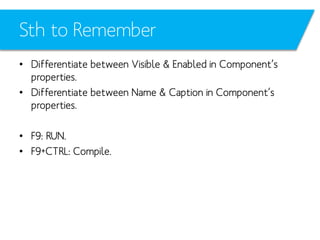 Sth to Remember
• Differentiate between Visible & Enabled in Component’s
properties.
• Differentiate between Name & Caption in Component’s
properties.
• F9: RUN.
• F9+CTRL: Compile.

 
