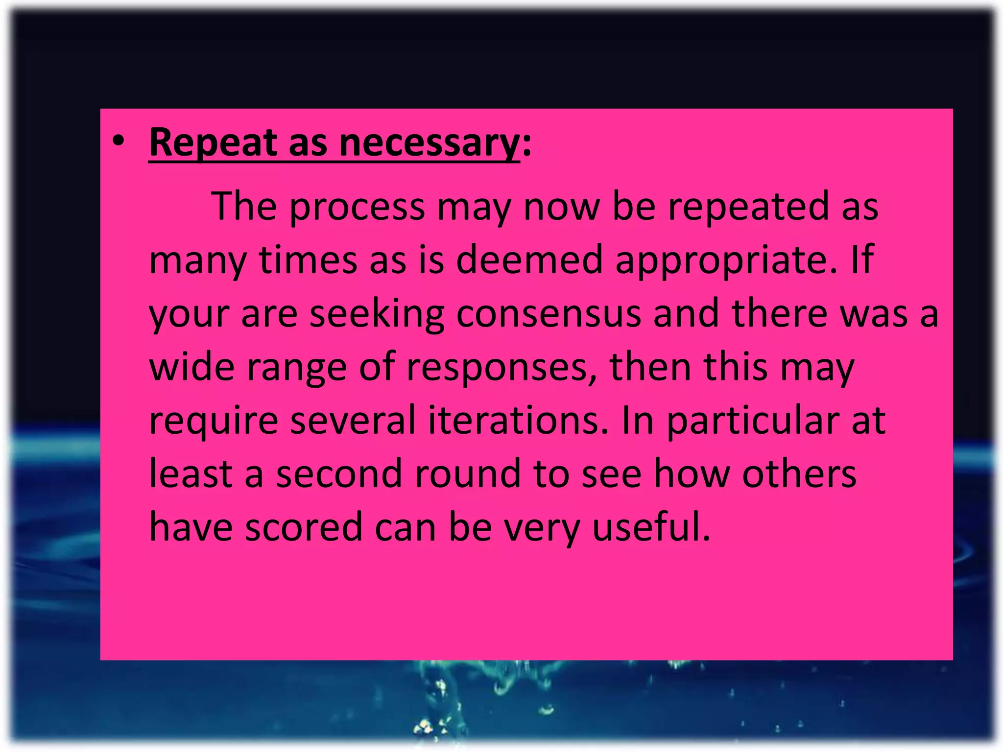 • Repeat as necessary:
The process may now be repeated as
many times as is deemed appropriate. If
your are seeking consensus and there was a
wide range of responses, then this may
require several iterations. In particular at
least a second round to see how others
have scored can be very useful.
 
