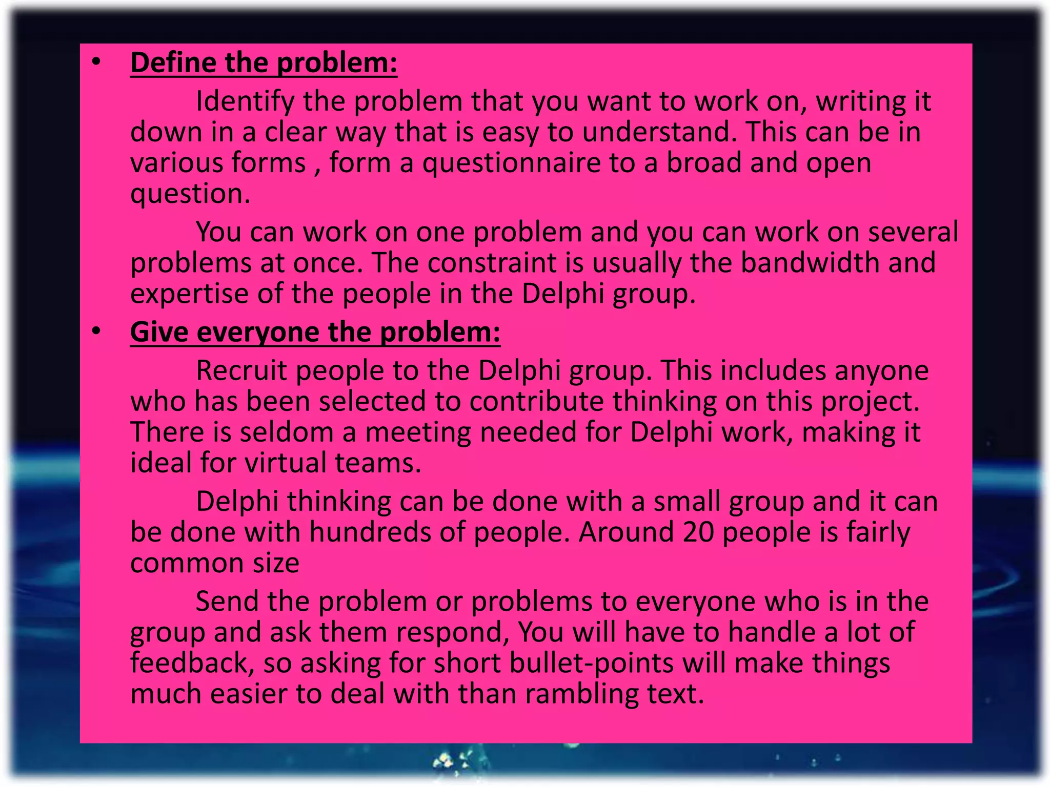 • Define the problem:
Identify the problem that you want to work on, writing it
down in a clear way that is easy to understand. This can be in
various forms , form a questionnaire to a broad and open
question.
You can work on one problem and you can work on several
problems at once. The constraint is usually the bandwidth and
expertise of the people in the Delphi group.
• Give everyone the problem:
Recruit people to the Delphi group. This includes anyone
who has been selected to contribute thinking on this project.
There is seldom a meeting needed for Delphi work, making it
ideal for virtual teams.
Delphi thinking can be done with a small group and it can
be done with hundreds of people. Around 20 people is fairly
common size
Send the problem or problems to everyone who is in the
group and ask them respond, You will have to handle a lot of
feedback, so asking for short bullet-points will make things
much easier to deal with than rambling text.
 