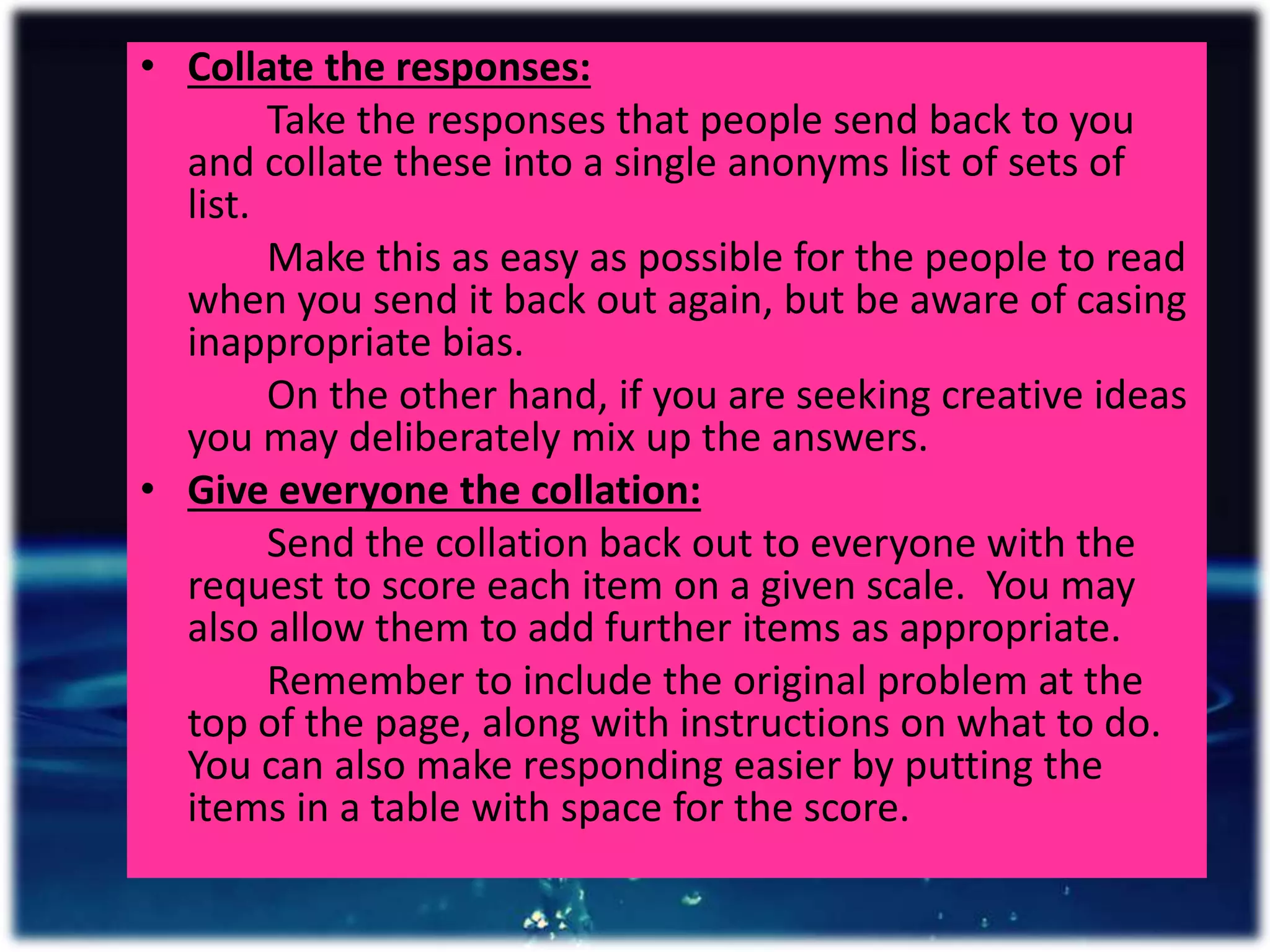 • Collate the responses:
Take the responses that people send back to you
and collate these into a single anonyms list of sets of
list.
Make this as easy as possible for the people to read
when you send it back out again, but be aware of casing
inappropriate bias.
On the other hand, if you are seeking creative ideas
you may deliberately mix up the answers.
• Give everyone the collation:
Send the collation back out to everyone with the
request to score each item on a given scale. You may
also allow them to add further items as appropriate.
Remember to include the original problem at the
top of the page, along with instructions on what to do.
You can also make responding easier by putting the
items in a table with space for the score.
 