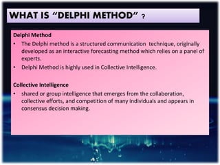 WHAT IS “DELPHI METHOD” ?
Delphi Method
• The Delphi method is a structured communication technique, originally
developed as an interactive forecasting method which relies on a panel of
experts.
• Delphi Method is highly used in Collective Intelligence.
Collective Intelligence
• shared or group intelligence that emerges from the collaboration,
collective efforts, and competition of many individuals and appears in
consensus decision making.
 