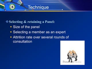 5 Technique 
Selecting & retaining a Panel: 
 Size of the panel 
 Selecting a member as an expert 
 Attrition rate over several rounds of 
consultation 
 