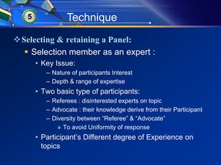 5 Technique 
Selecting & retaining a Panel: 
 Selection member as an expert : 
• Key Issue: 
– Nature of participants Interest 
– Depth & range of expertise 
• Two basic type of participants: 
– Referees : disinterested experts on topic 
– Advocate : their knowledge derive from their Participant 
– Diversity between “Referee” & “Advocate” 
» To avoid Uniformity of response 
• Participant’s Different degree of Experience on 
topics 
 