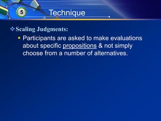 5 Technique 
Scaling Judgments: 
 Participants are asked to make evaluations 
about specific propositions & not simply 
choose from a number of alternatives. 
 