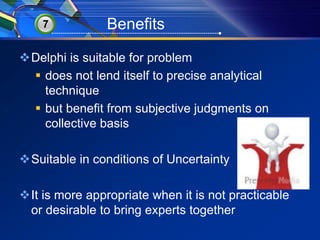 7 Benefits 
Delphi is suitable for problem 
 does not lend itself to precise analytical 
technique 
 but benefit from subjective judgments on 
collective basis 
Suitable in conditions of Uncertainty 
It is more appropriate when it is not practicable 
or desirable to bring experts together 
 