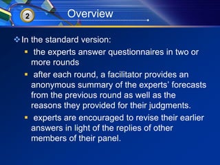 32 Overview 
In the standard version: 
 the experts answer questionnaires in two or 
more rounds 
 after each round, a facilitator provides an 
anonymous summary of the experts’ forecasts 
from the previous round as well as the 
reasons they provided for their judgments. 
 experts are encouraged to revise their earlier 
answers in light of the replies of other 
members of their panel. 
 