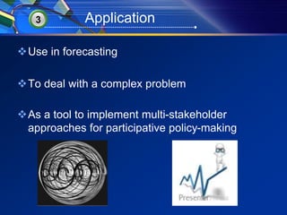 3 Application 
Use in forecasting 
To deal with a complex problem 
As a tool to implement multi-stakeholder 
approaches for participative policy-making 
 