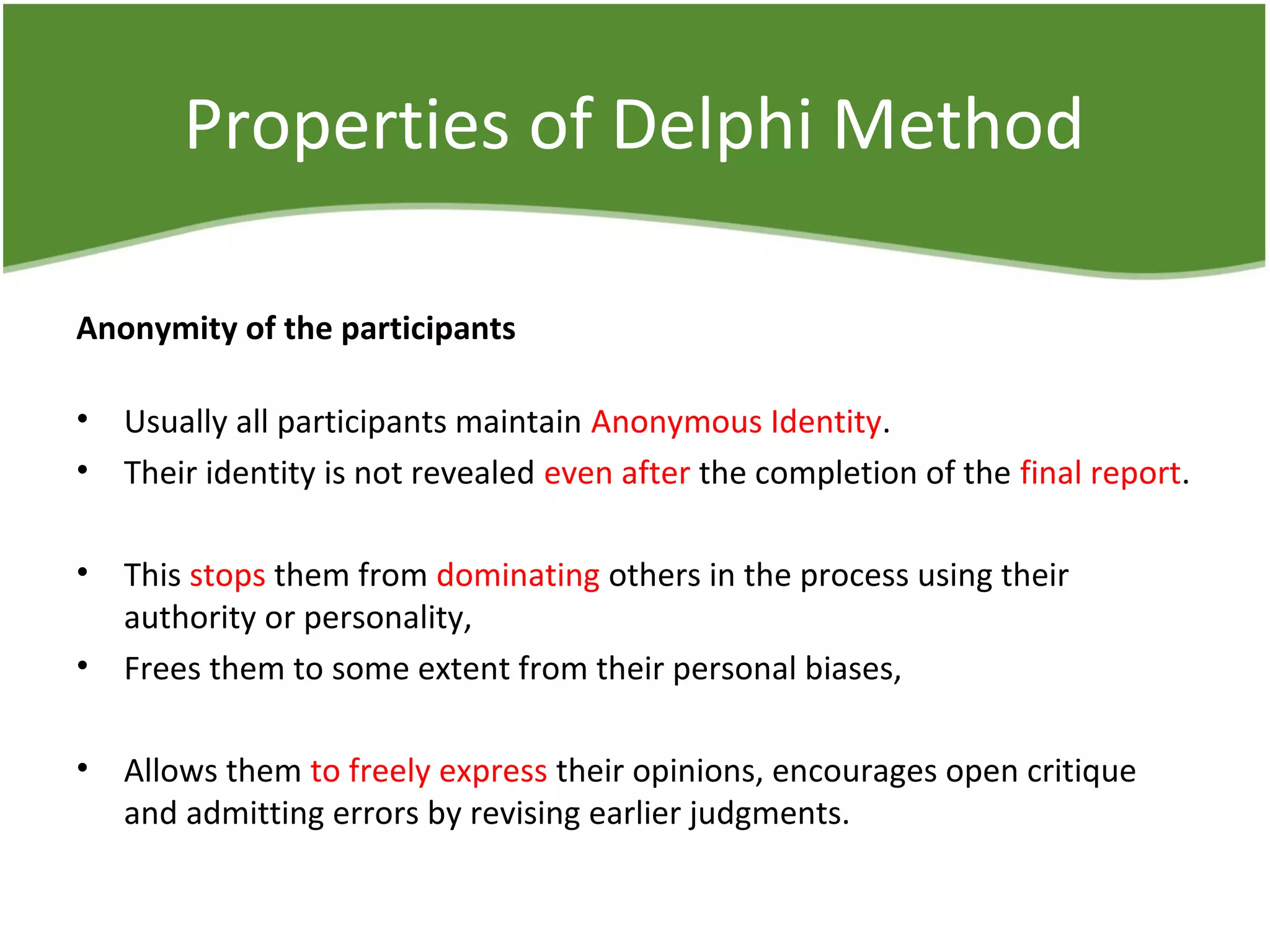 Properties of Delphi Method
Anonymity of the participants
• Usually all participants maintain Anonymous Identity.
• Their identity is not revealed even after the completion of the final report.
• This stops them from dominating others in the process using their
authority or personality,
• Frees them to some extent from their personal biases,
• Allows them to freely express their opinions, encourages open critique
and admitting errors by revising earlier judgments.
 