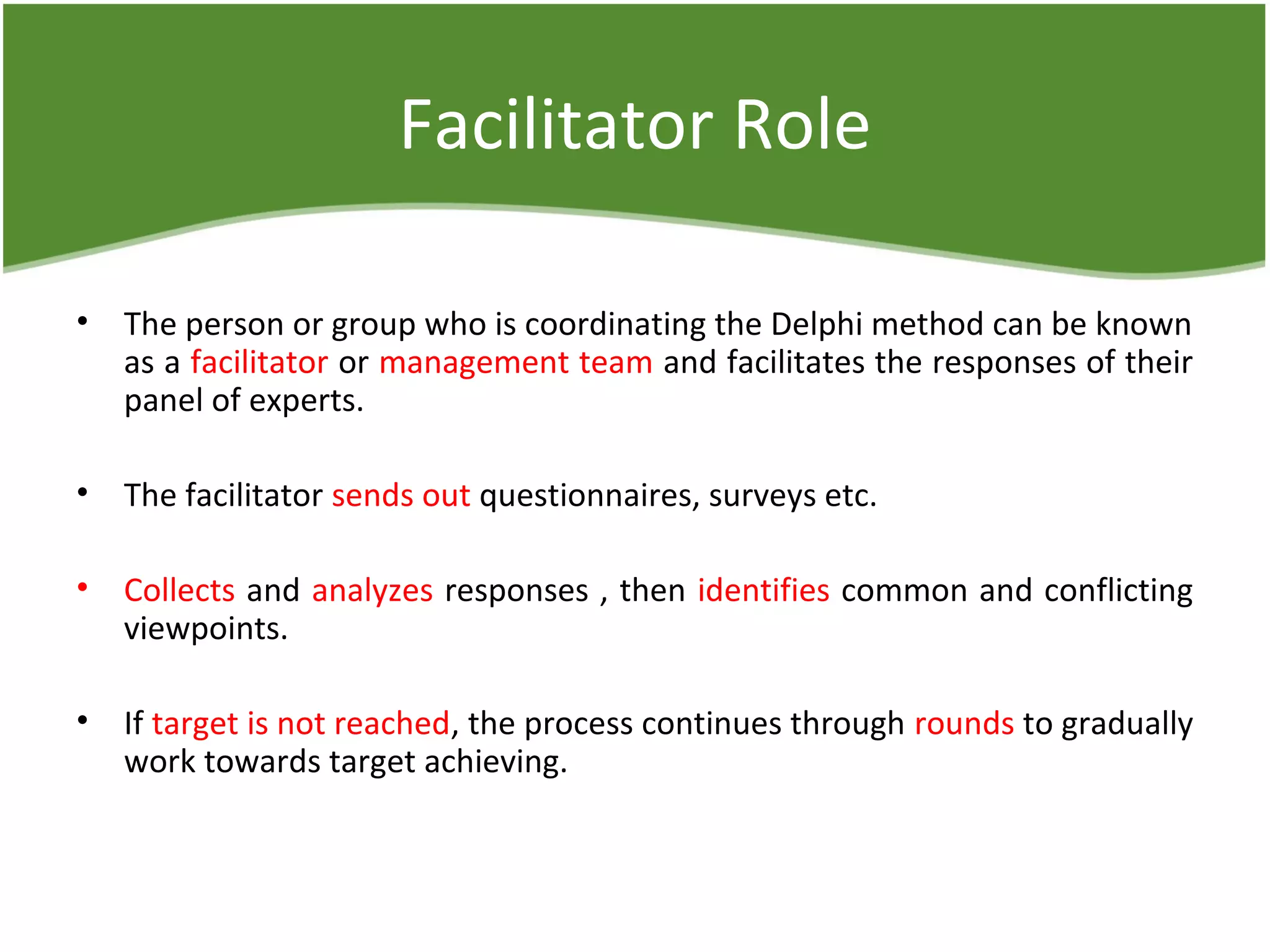 Facilitator Role
• The person or group who is coordinating the Delphi method can be known
as a facilitator or management team and facilitates the responses of their
panel of experts.
• The facilitator sends out questionnaires, surveys etc.
• Collects and analyzes responses , then identifies common and conflicting
viewpoints.
• If target is not reached, the process continues through rounds to gradually
work towards target achieving.
 