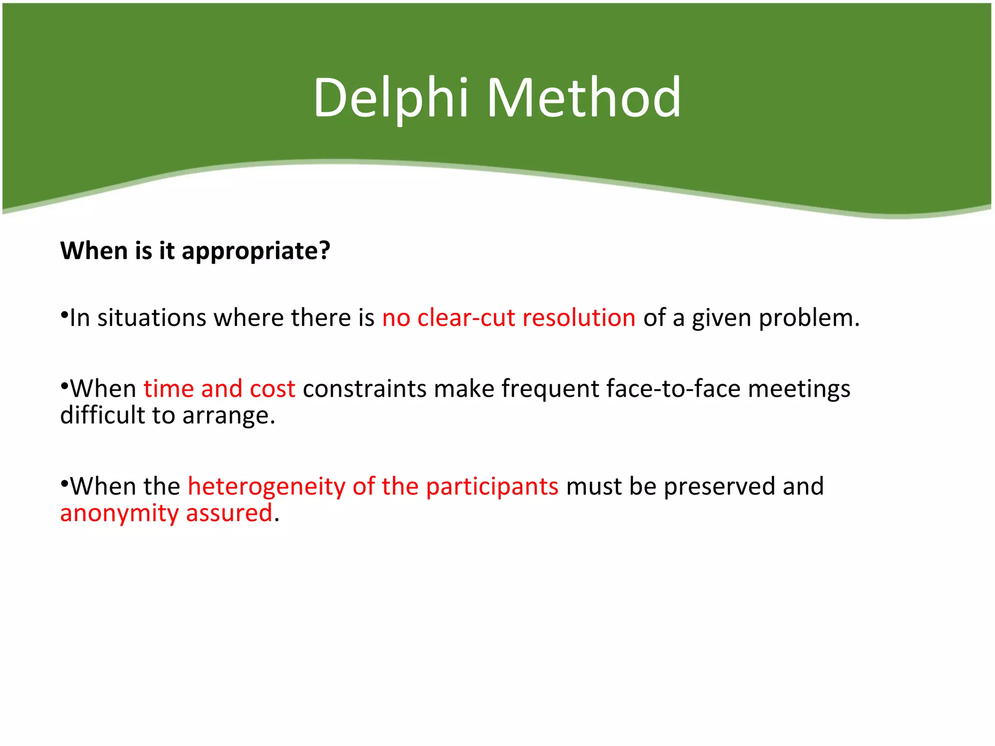 Delphi Method
When is it appropriate?
•In situations where there is no clear-cut resolution of a given problem.
•When time and cost constraints make frequent face-to-face meetings
difficult to arrange.
•When the heterogeneity of the participants must be preserved and
anonymity assured.
 