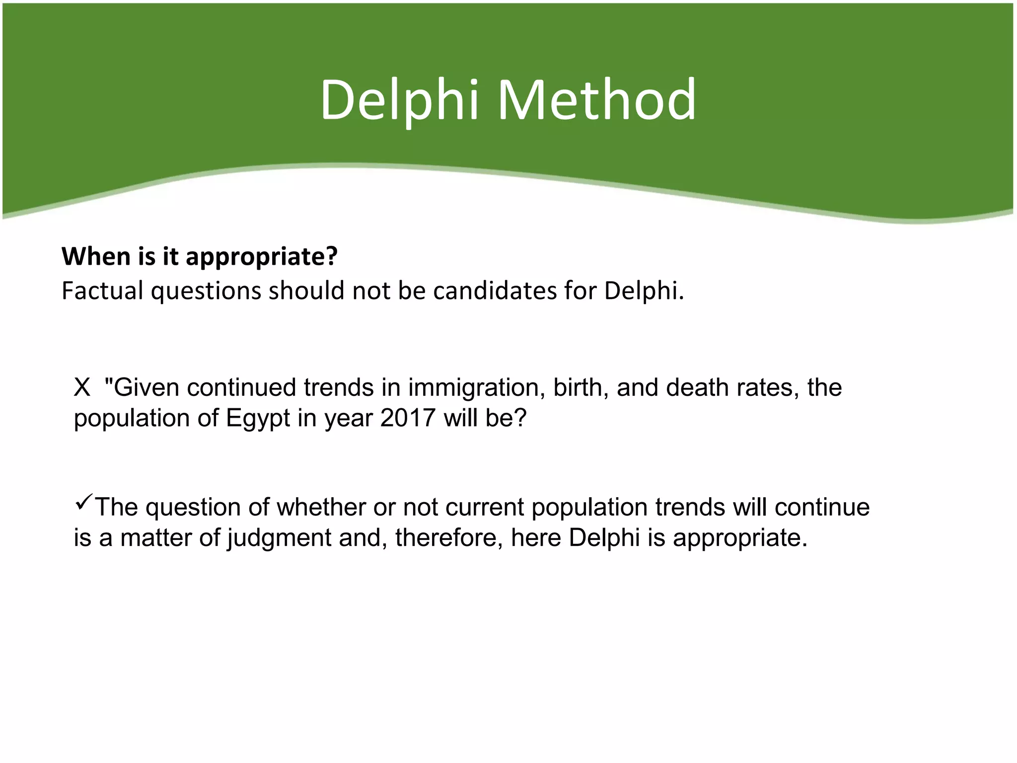 Delphi Method
When is it appropriate?
Factual questions should not be candidates for Delphi.
X "Given continued trends in immigration, birth, and death rates, the
population of Egypt in year 2017 will be?
The question of whether or not current population trends will continue
is a matter of judgment and, therefore, here Delphi is appropriate.
 