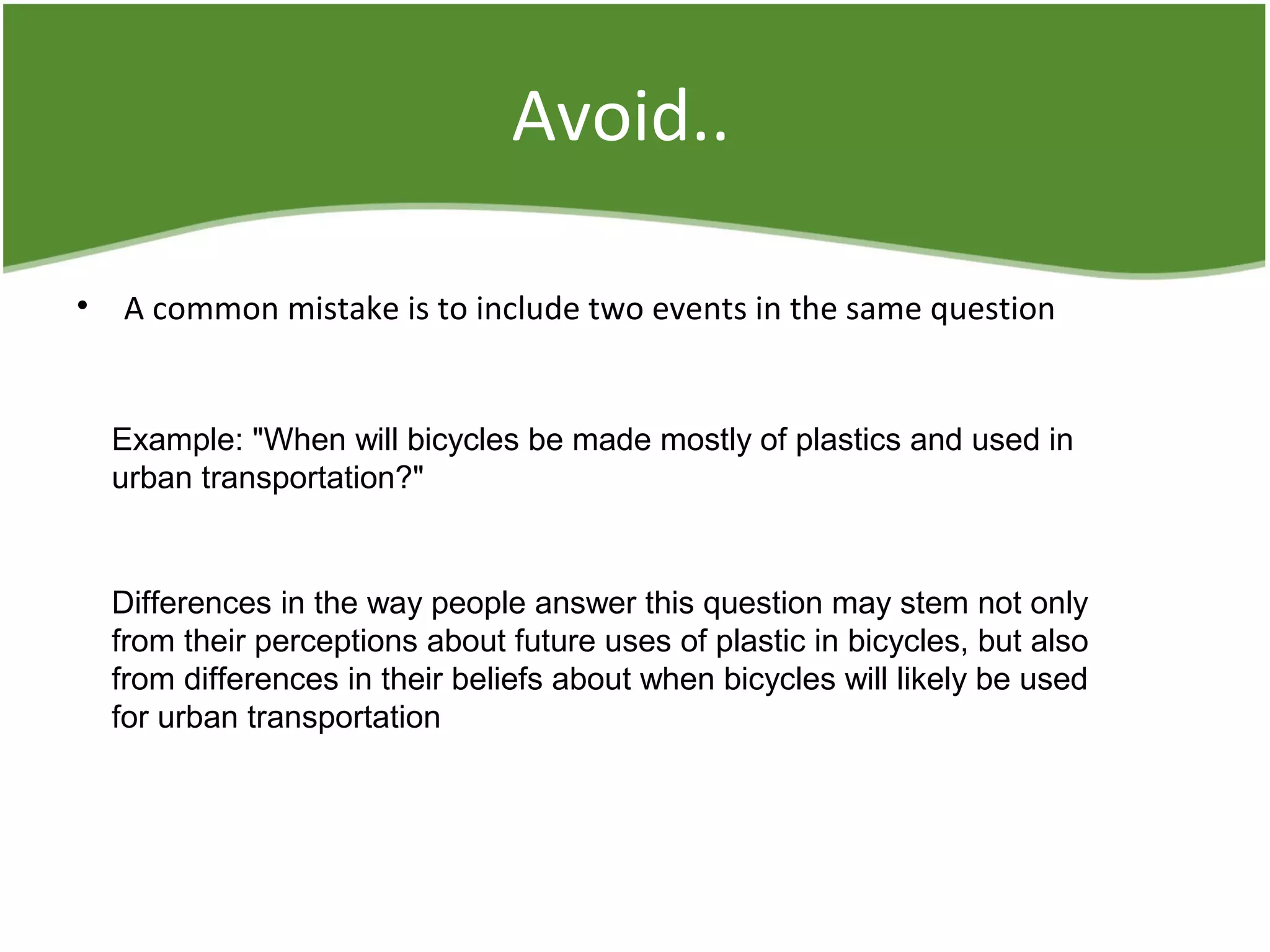 Avoid..
• A common mistake is to include two events in the same question
Example: "When will bicycles be made mostly of plastics and used in
urban transportation?"
Differences in the way people answer this question may stem not only
from their perceptions about future uses of plastic in bicycles, but also
from differences in their beliefs about when bicycles will likely be used
for urban transportation
 