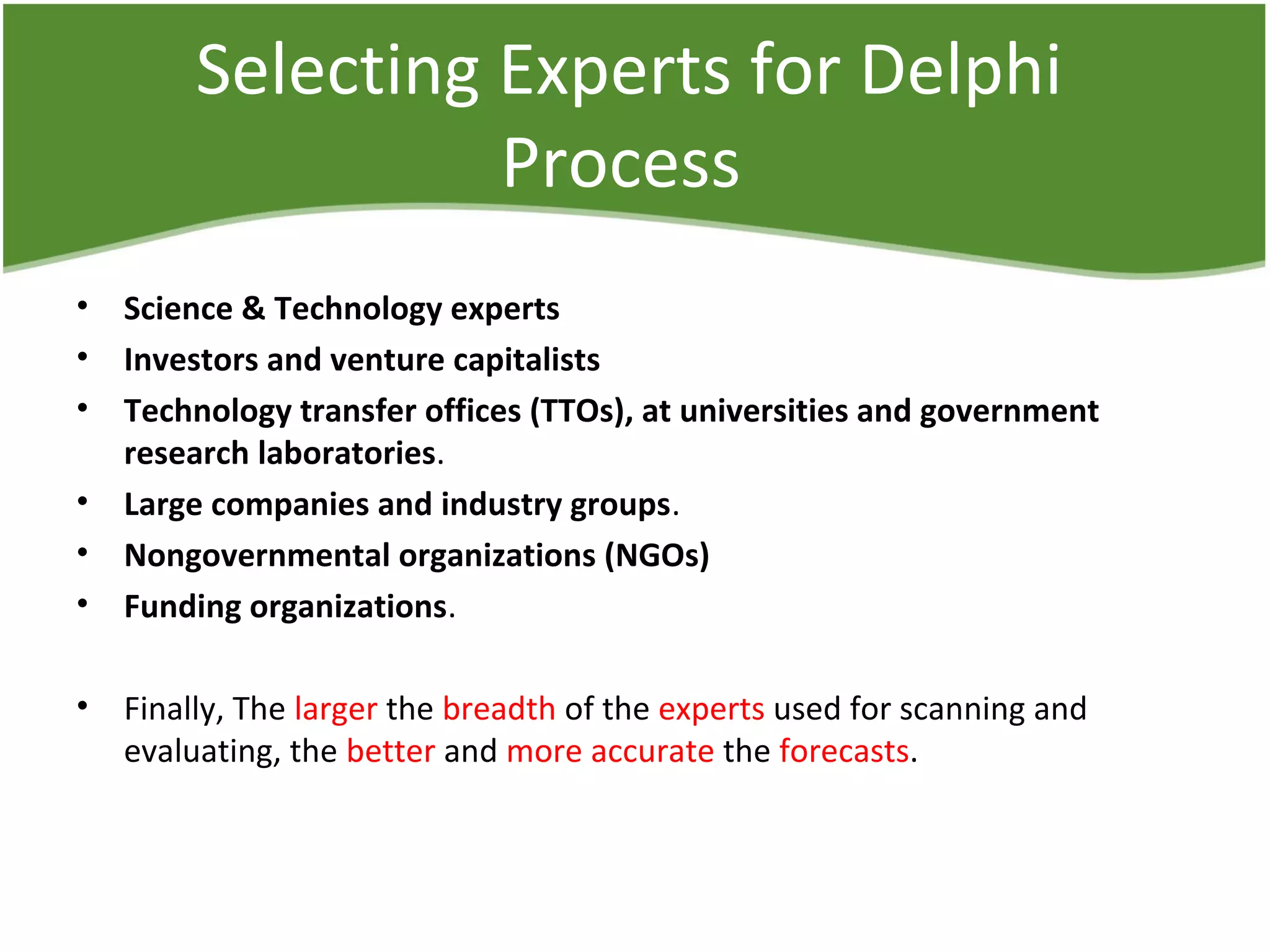 Selecting Experts for Delphi
Process
• Science & Technology experts
• Investors and venture capitalists
• Technology transfer offices (TTOs), at universities and government
research laboratories.
• Large companies and industry groups.
• Nongovernmental organizations (NGOs)
• Funding organizations.
• Finally, The larger the breadth of the experts used for scanning and
evaluating, the better and more accurate the forecasts.
 