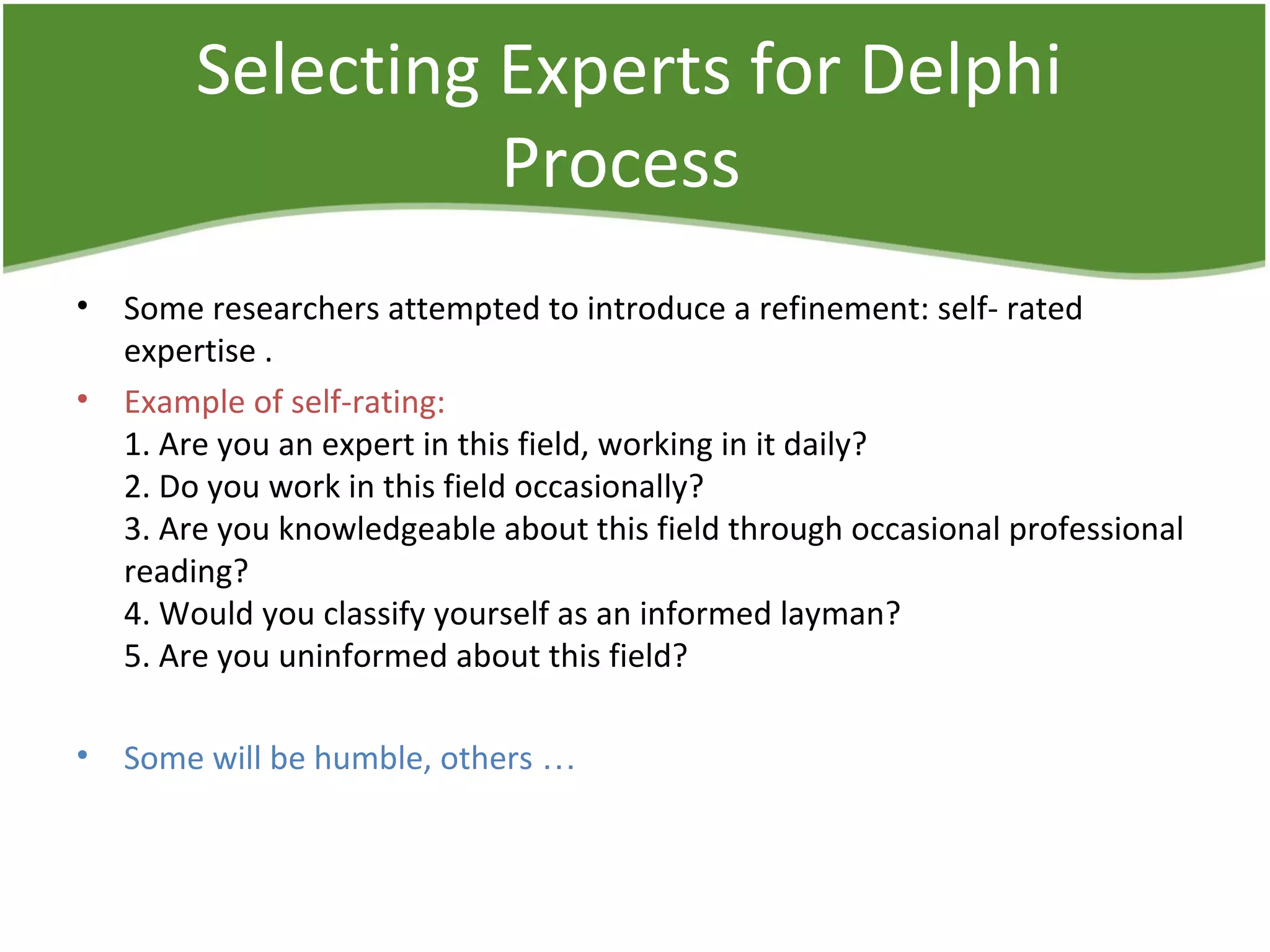 Selecting Experts for Delphi
Process
• Some researchers attempted to introduce a refinement: self- rated
expertise .
• Example of self-rating:
1. Are you an expert in this field, working in it daily?
2. Do you work in this field occasionally?
3. Are you knowledgeable about this field through occasional professional
reading?
4. Would you classify yourself as an informed layman?
5. Are you uninformed about this field?
• Some will be humble, others …
 