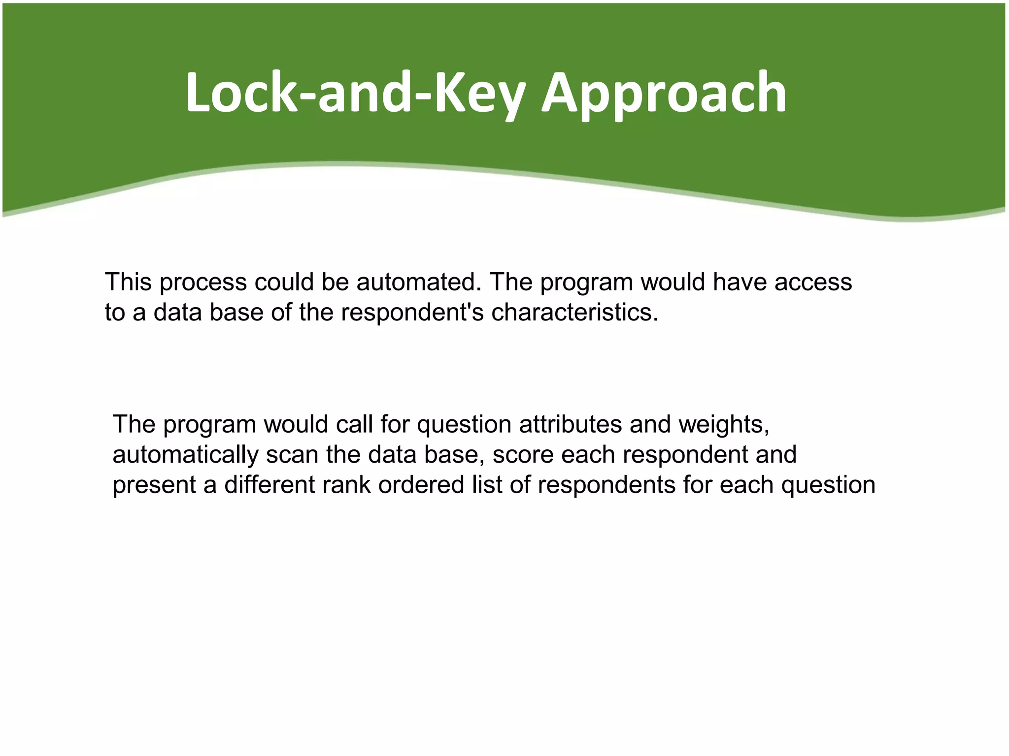 Lock-and-Key Approach
This process could be automated. The program would have access
to a data base of the respondent's characteristics.
The program would call for question attributes and weights,
automatically scan the data base, score each respondent and
present a different rank ordered list of respondents for each question
 