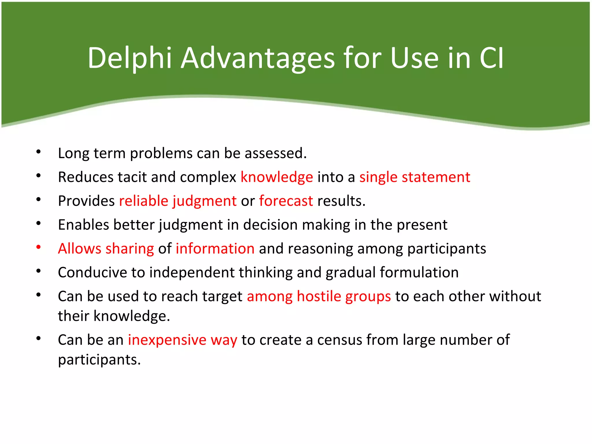 Delphi Advantages for Use in CI
• Long term problems can be assessed.
• Reduces tacit and complex knowledge into a single statement
• Provides reliable judgment or forecast results.
• Enables better judgment in decision making in the present
• Allows sharing of information and reasoning among participants
• Conducive to independent thinking and gradual formulation
• Can be used to reach target among hostile groups to each other without
their knowledge.
• Can be an inexpensive way to create a census from large number of
participants.
 