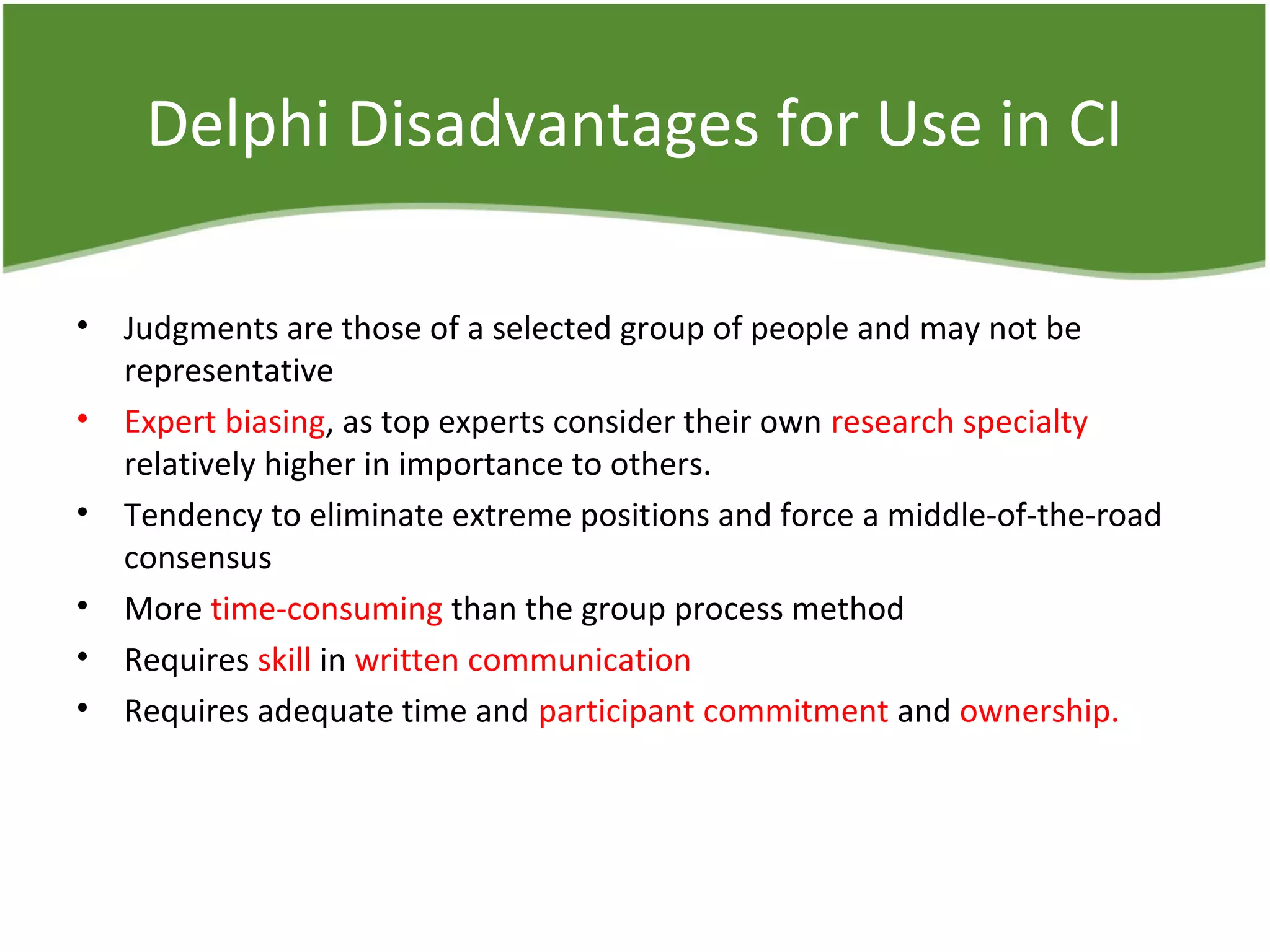 Delphi Disadvantages for Use in CI
• Judgments are those of a selected group of people and may not be
representative
• Expert biasing, as top experts consider their own research specialty
relatively higher in importance to others.
• Tendency to eliminate extreme positions and force a middle-of-the-road
consensus
• More time-consuming than the group process method
• Requires skill in written communication
• Requires adequate time and participant commitment and ownership.
 