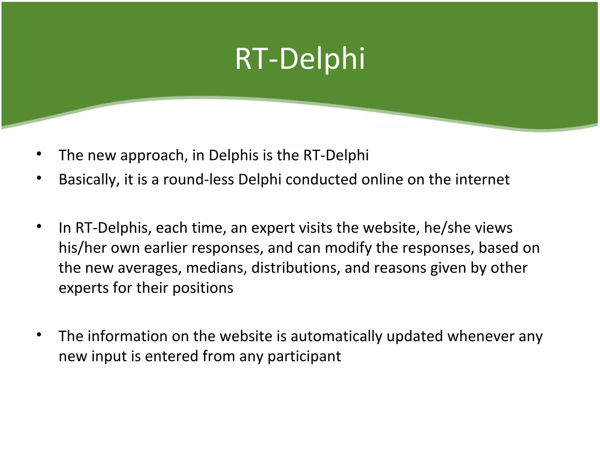 RT-Delphi
• The new approach, in Delphis is the RT-Delphi
• Basically, it is a round-less Delphi conducted online on the internet
• In RT-Delphis, each time, an expert visits the website, he/she views
his/her own earlier responses, and can modify the responses, based on
the new averages, medians, distributions, and reasons given by other
experts for their positions
• The information on the website is automatically updated whenever any
new input is entered from any participant
 