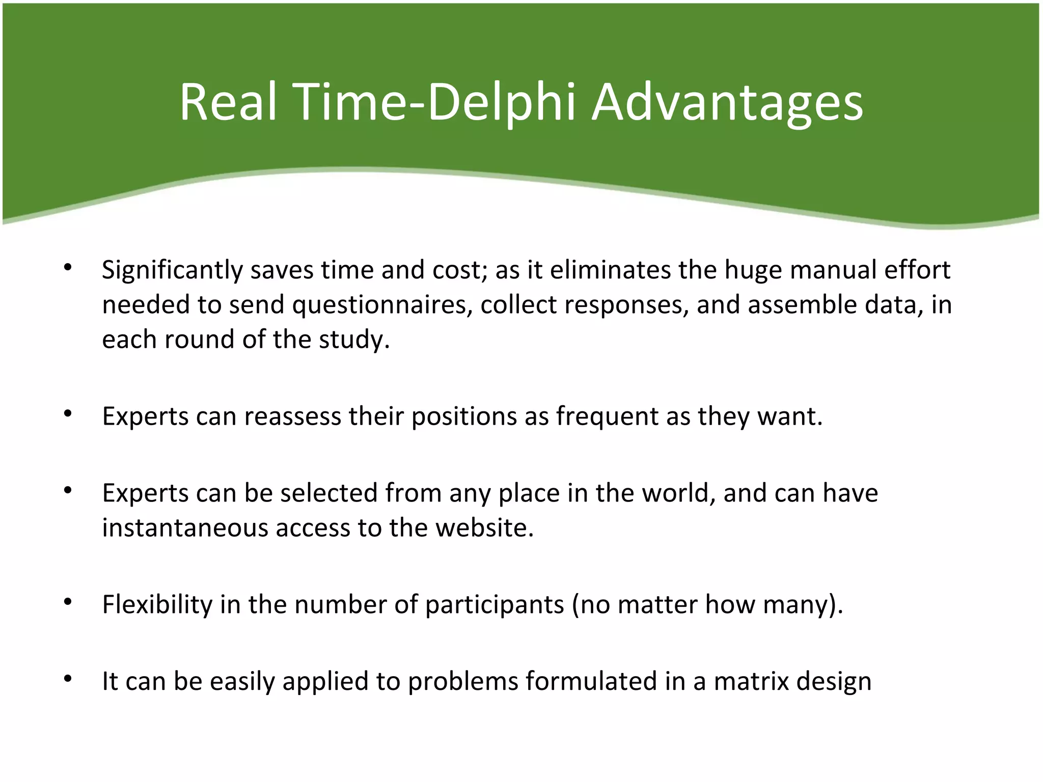 Real Time-Delphi Advantages
• Significantly saves time and cost; as it eliminates the huge manual effort
needed to send questionnaires, collect responses, and assemble data, in
each round of the study.
• Experts can reassess their positions as frequent as they want.
• Experts can be selected from any place in the world, and can have
instantaneous access to the website.
• Flexibility in the number of participants (no matter how many).
• It can be easily applied to problems formulated in a matrix design
 
