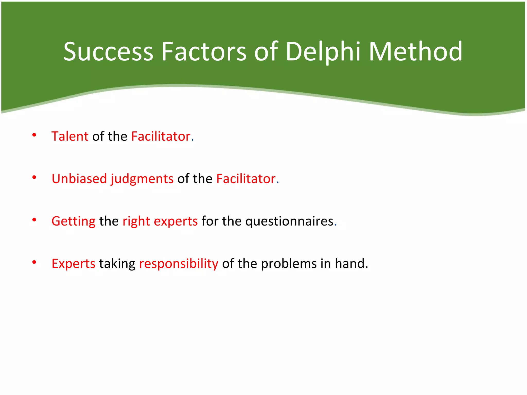 Success Factors of Delphi Method
• Talent of the Facilitator.
• Unbiased judgments of the Facilitator.
• Getting the right experts for the questionnaires.
• Experts taking responsibility of the problems in hand.
 
