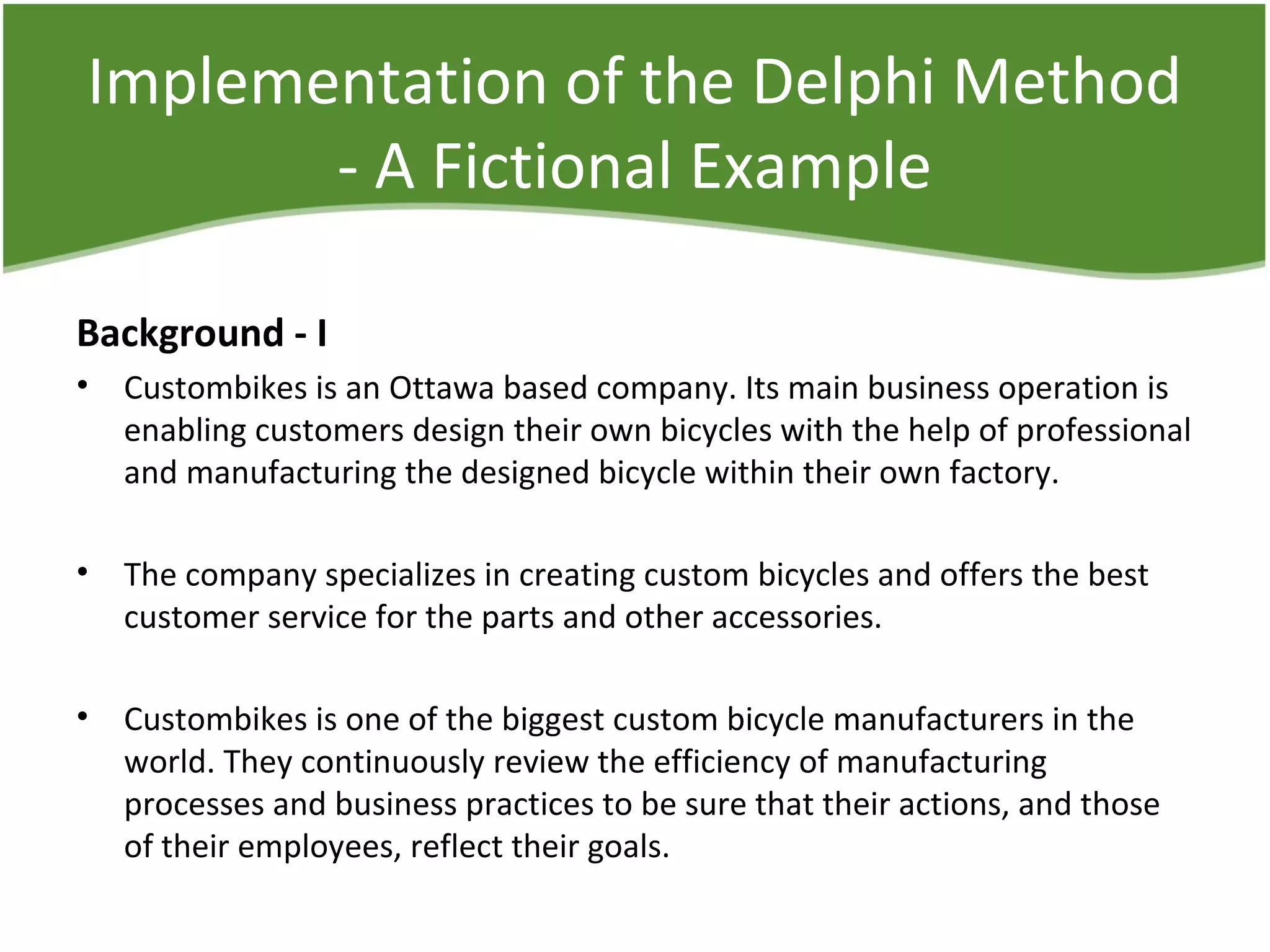 Implementation of the Delphi Method
- A Fictional Example
Background - I
• Custombikes is an Ottawa based company. Its main business operation is
enabling customers design their own bicycles with the help of professional
and manufacturing the designed bicycle within their own factory.
• The company specializes in creating custom bicycles and offers the best
customer service for the parts and other accessories.
• Custombikes is one of the biggest custom bicycle manufacturers in the
world. They continuously review the efficiency of manufacturing
processes and business practices to be sure that their actions, and those
of their employees, reflect their goals.
 