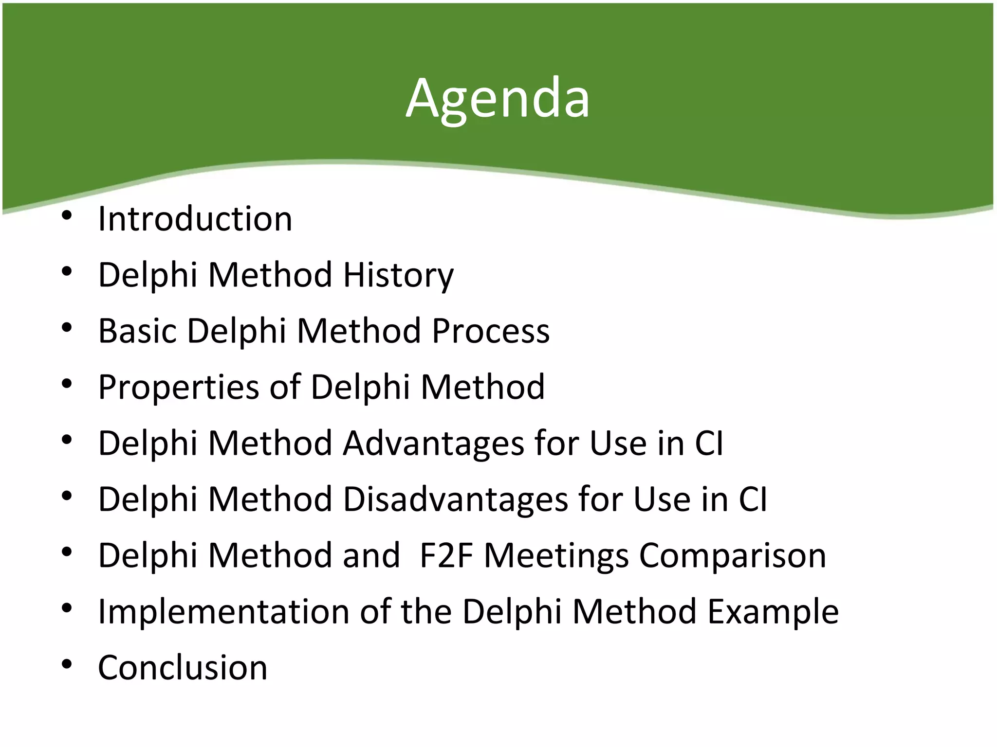 Agenda
• Introduction
• Delphi Method History
• Basic Delphi Method Process
• Properties of Delphi Method
• Delphi Method Advantages for Use in CI
• Delphi Method Disadvantages for Use in CI
• Delphi Method and F2F Meetings Comparison
• Implementation of the Delphi Method Example
• Conclusion
 