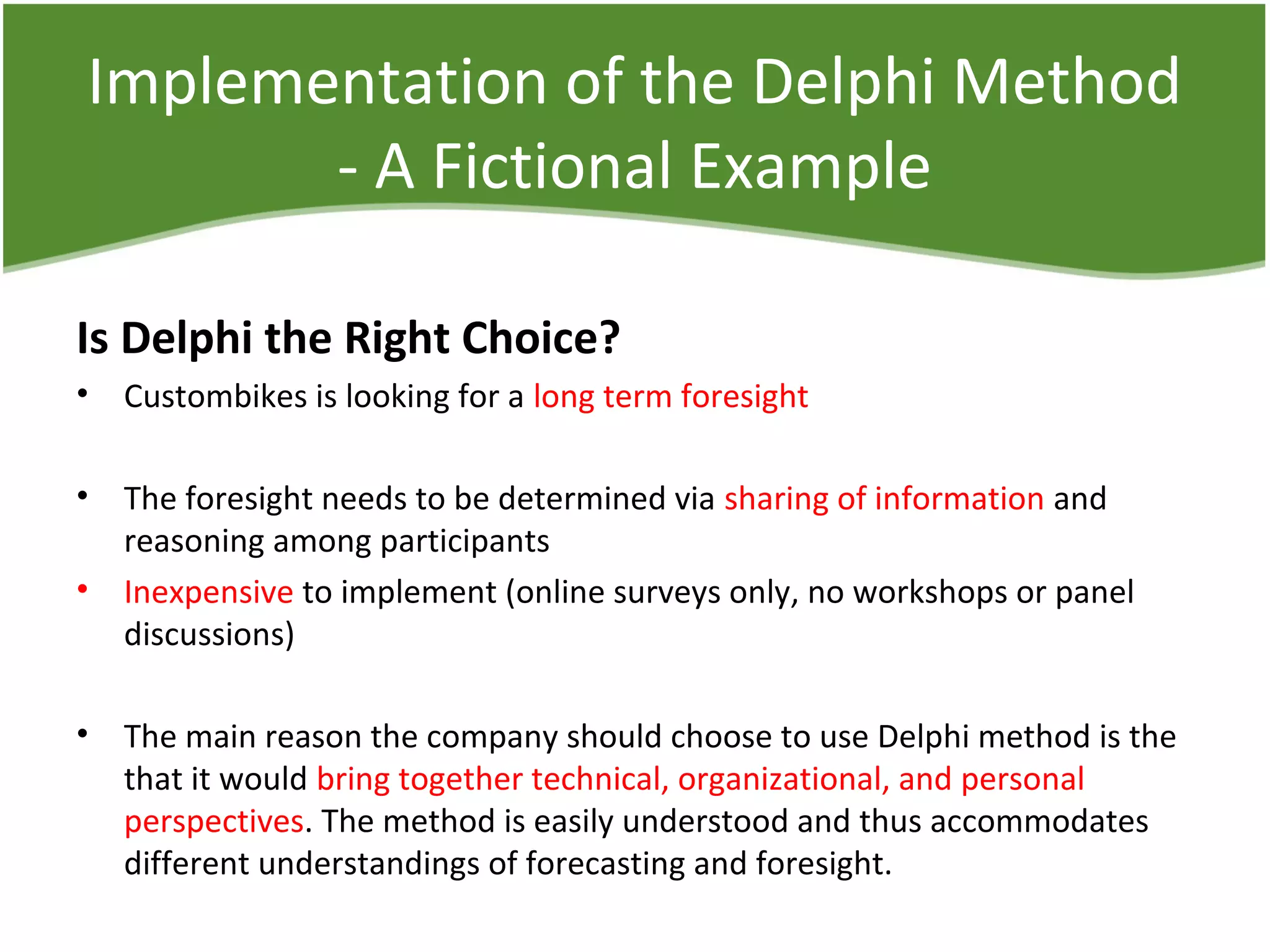 Implementation of the Delphi Method
- A Fictional Example
Is Delphi the Right Choice?
• Custombikes is looking for a long term foresight
• The foresight needs to be determined via sharing of information and
reasoning among participants
• Inexpensive to implement (online surveys only, no workshops or panel
discussions)
• The main reason the company should choose to use Delphi method is the
that it would bring together technical, organizational, and personal
perspectives. The method is easily understood and thus accommodates
different understandings of forecasting and foresight.
 