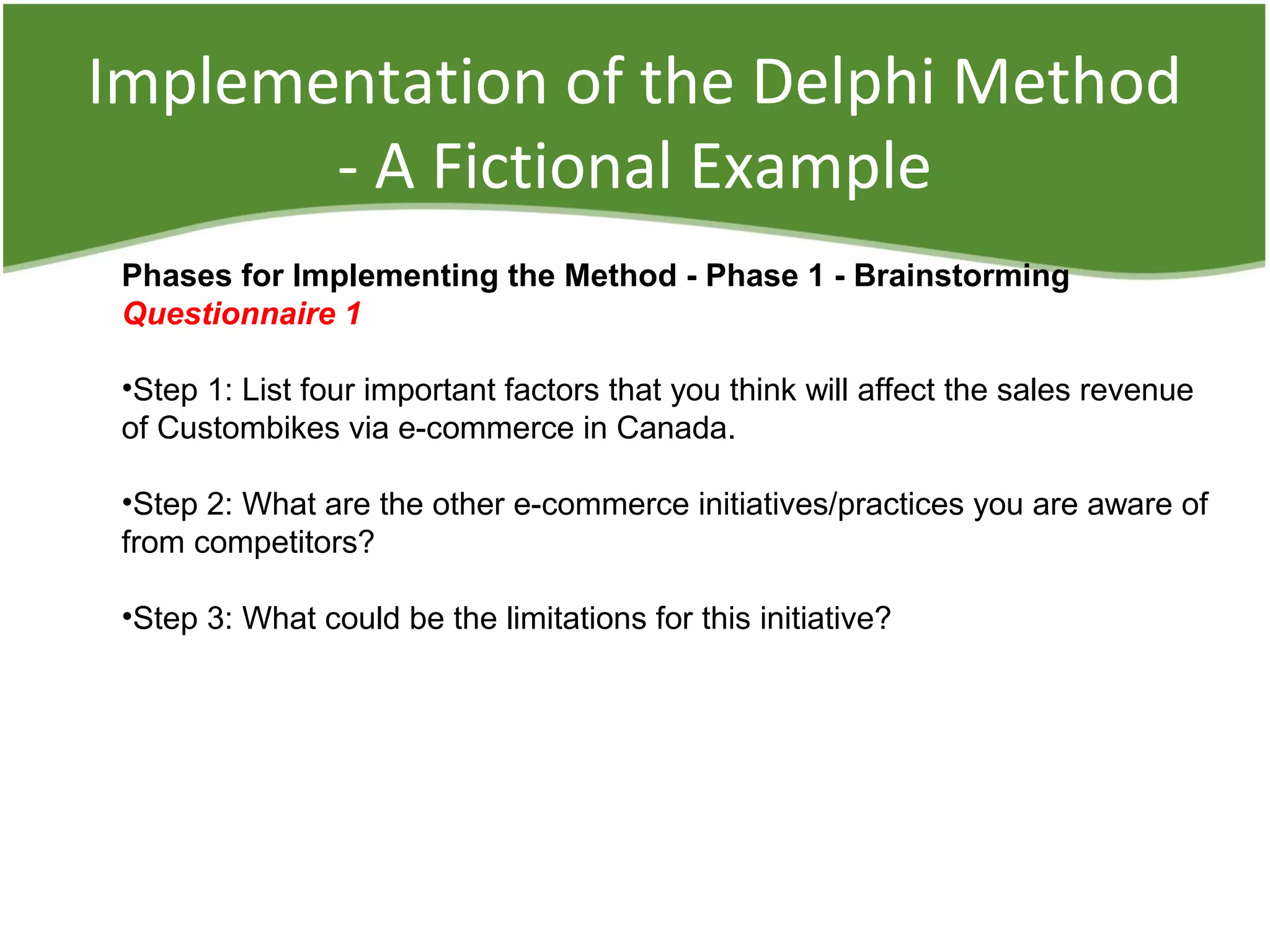 Implementation of the Delphi Method
- A Fictional Example
Phases for Implementing the Method - Phase 1 - Brainstorming
Questionnaire 1
•Step 1: List four important factors that you think will affect the sales revenue
of Custombikes via e-commerce in Canada.
•Step 2: What are the other e-commerce initiatives/practices you are aware of
from competitors?
•Step 3: What could be the limitations for this initiative?
 