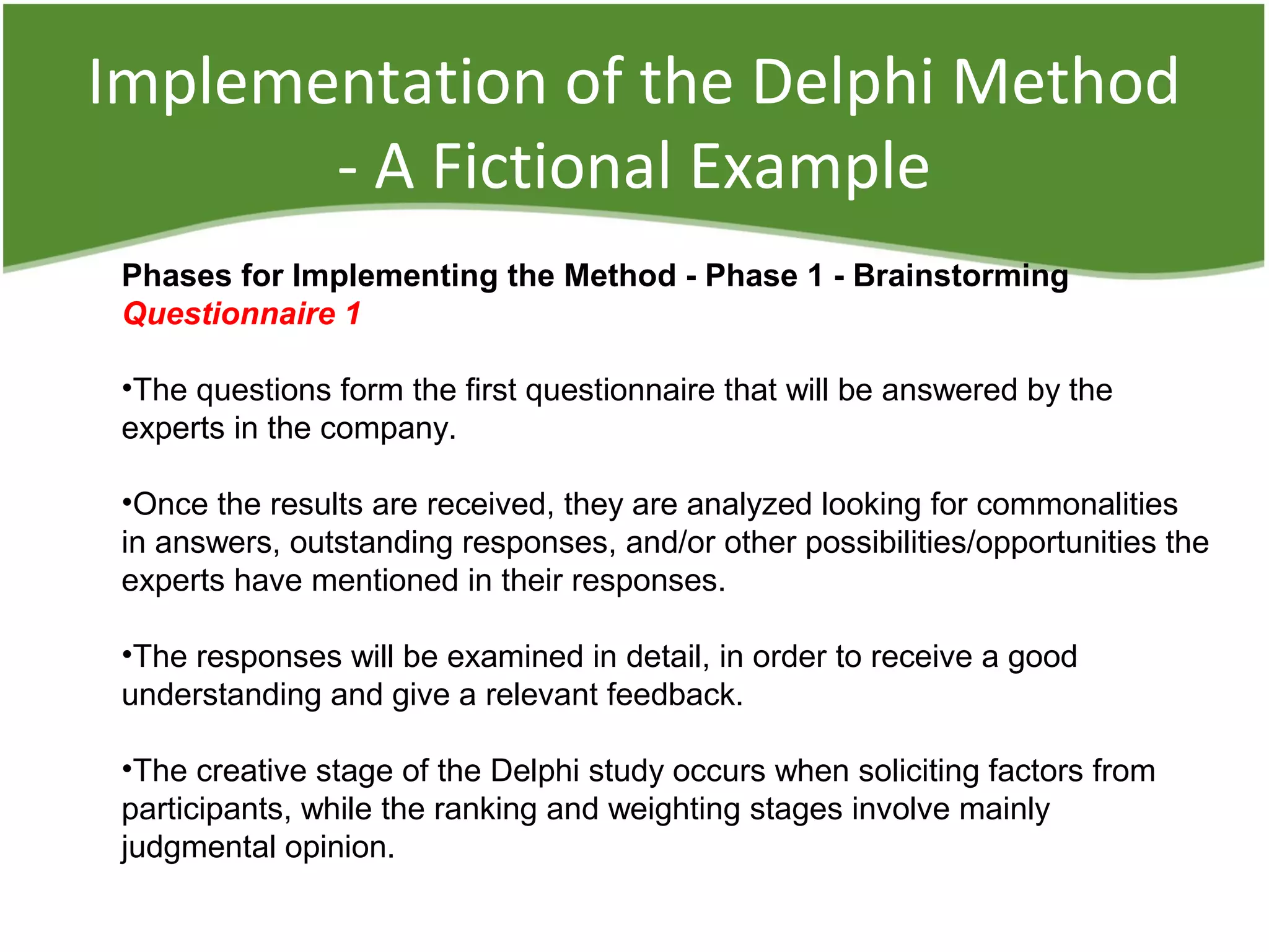Implementation of the Delphi Method
- A Fictional Example
Phases for Implementing the Method - Phase 1 - Brainstorming
Questionnaire 1
•The questions form the first questionnaire that will be answered by the
experts in the company.
•Once the results are received, they are analyzed looking for commonalities
in answers, outstanding responses, and/or other possibilities/opportunities the
experts have mentioned in their responses.
•The responses will be examined in detail, in order to receive a good
understanding and give a relevant feedback.
•The creative stage of the Delphi study occurs when soliciting factors from
participants, while the ranking and weighting stages involve mainly
judgmental opinion.
 