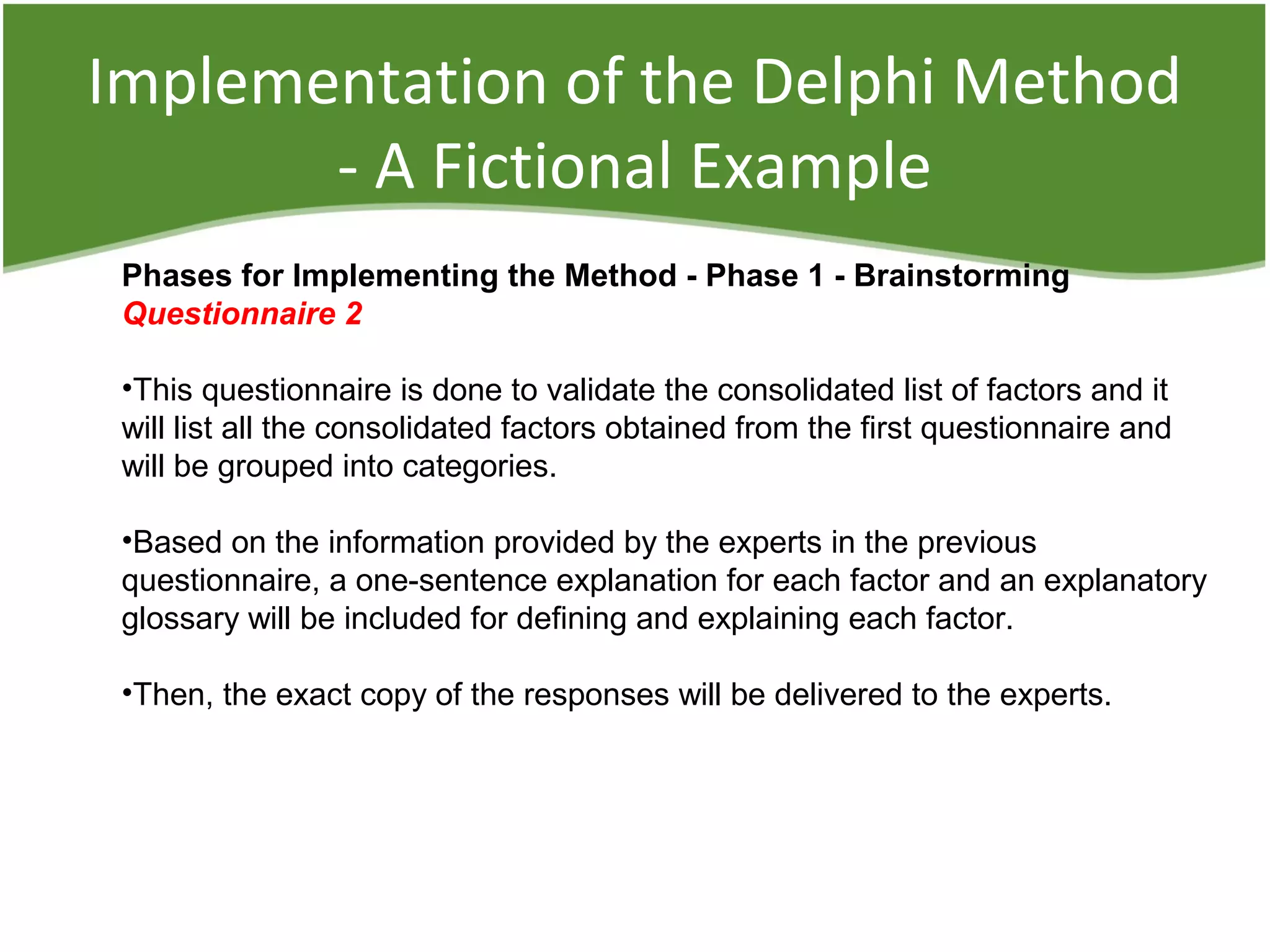 Implementation of the Delphi Method
- A Fictional Example
Phases for Implementing the Method - Phase 1 - Brainstorming
Questionnaire 2
•This questionnaire is done to validate the consolidated list of factors and it
will list all the consolidated factors obtained from the first questionnaire and
will be grouped into categories.
•Based on the information provided by the experts in the previous
questionnaire, a one-sentence explanation for each factor and an explanatory
glossary will be included for defining and explaining each factor.
•Then, the exact copy of the responses will be delivered to the experts.
 