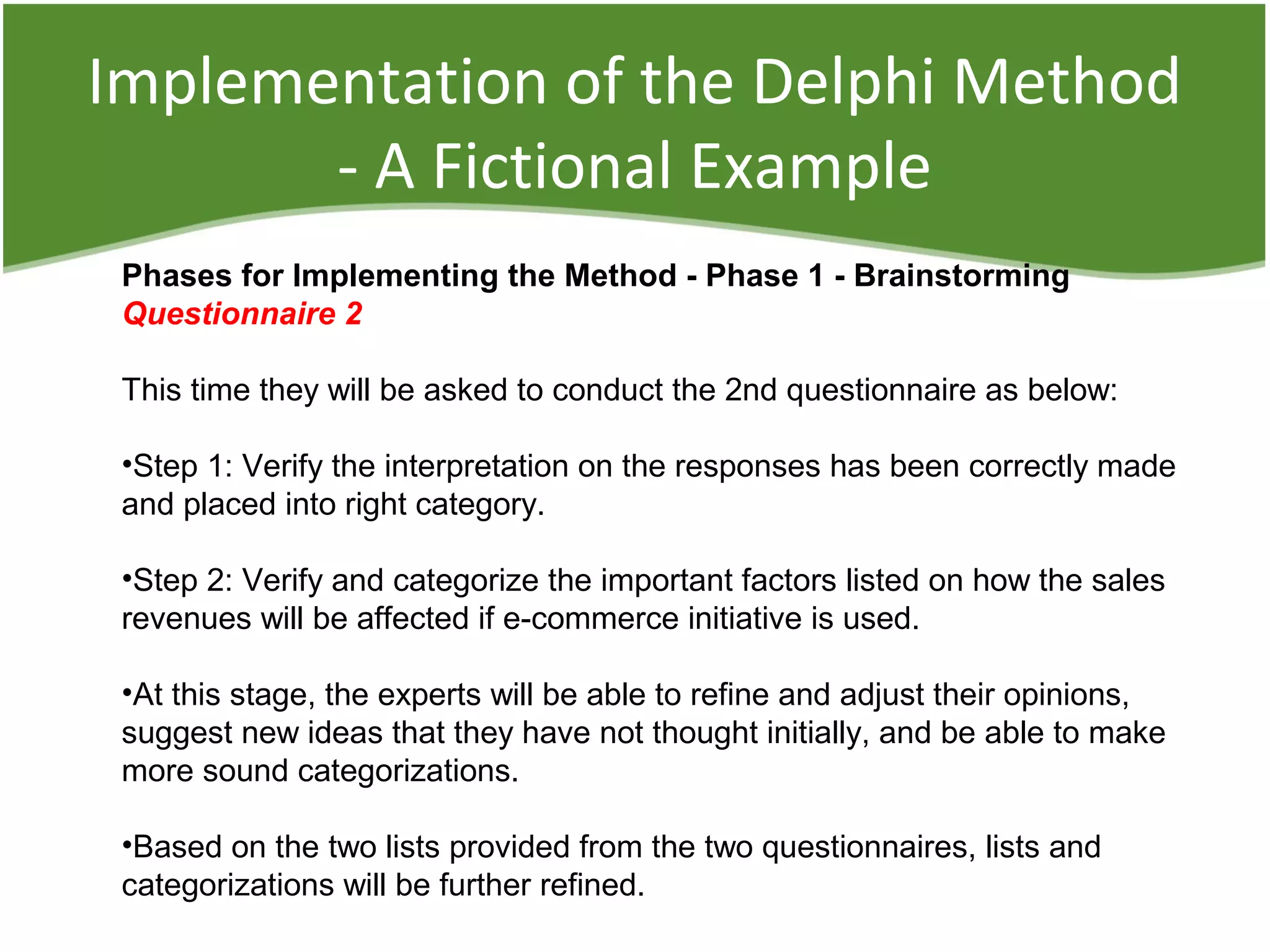 Implementation of the Delphi Method
- A Fictional Example
Phases for Implementing the Method - Phase 1 - Brainstorming
Questionnaire 2
This time they will be asked to conduct the 2nd questionnaire as below:
•Step 1: Verify the interpretation on the responses has been correctly made
and placed into right category.
•Step 2: Verify and categorize the important factors listed on how the sales
revenues will be affected if e-commerce initiative is used.
•At this stage, the experts will be able to refine and adjust their opinions,
suggest new ideas that they have not thought initially, and be able to make
more sound categorizations.
•Based on the two lists provided from the two questionnaires, lists and
categorizations will be further refined.
 