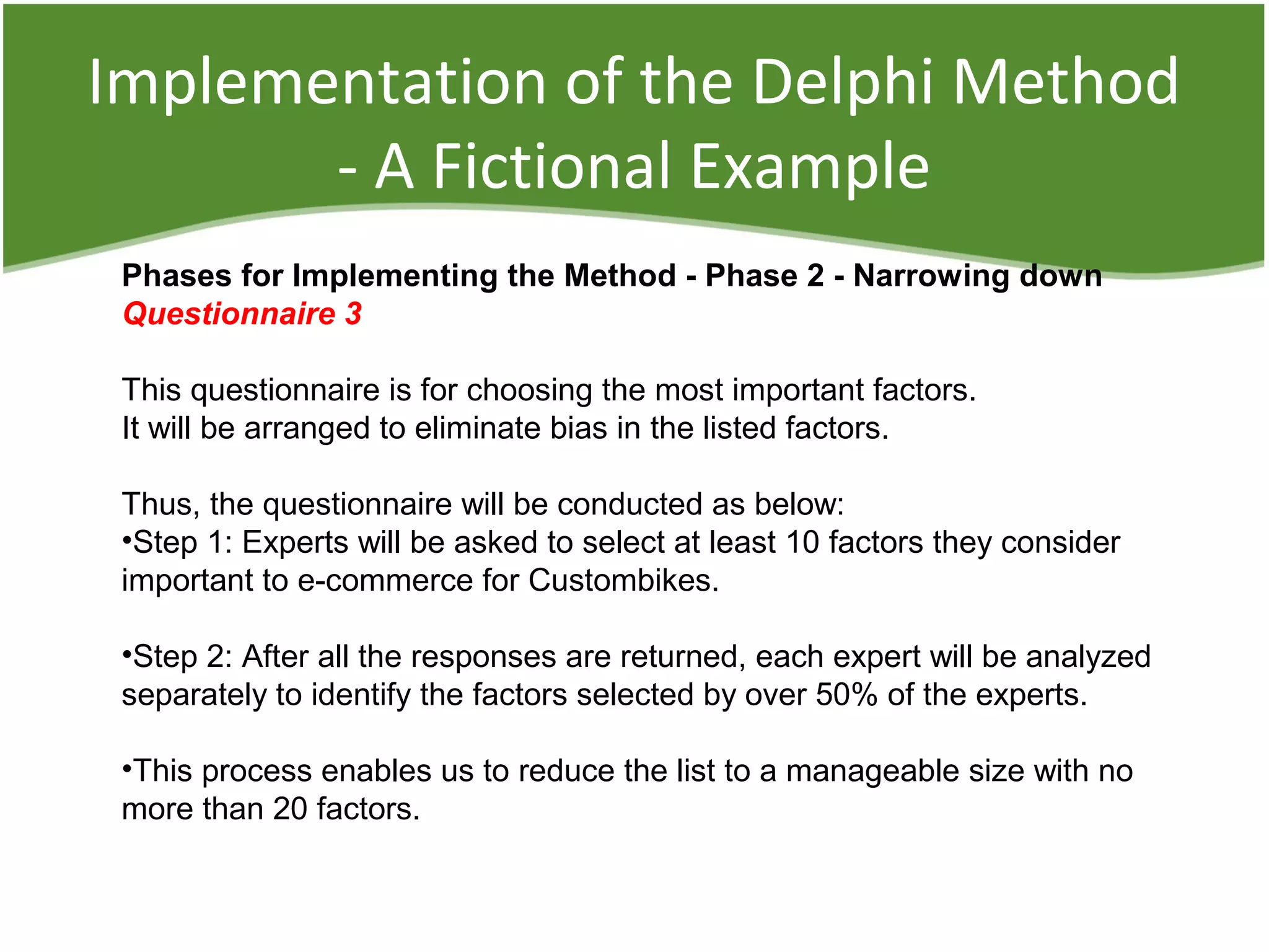 Implementation of the Delphi Method
- A Fictional Example
Phases for Implementing the Method - Phase 2 - Narrowing down
Questionnaire 3
This questionnaire is for choosing the most important factors.
It will be arranged to eliminate bias in the listed factors.
Thus, the questionnaire will be conducted as below:
•Step 1: Experts will be asked to select at least 10 factors they consider
important to e-commerce for Custombikes.
•Step 2: After all the responses are returned, each expert will be analyzed
separately to identify the factors selected by over 50% of the experts.
•This process enables us to reduce the list to a manageable size with no
more than 20 factors.
 