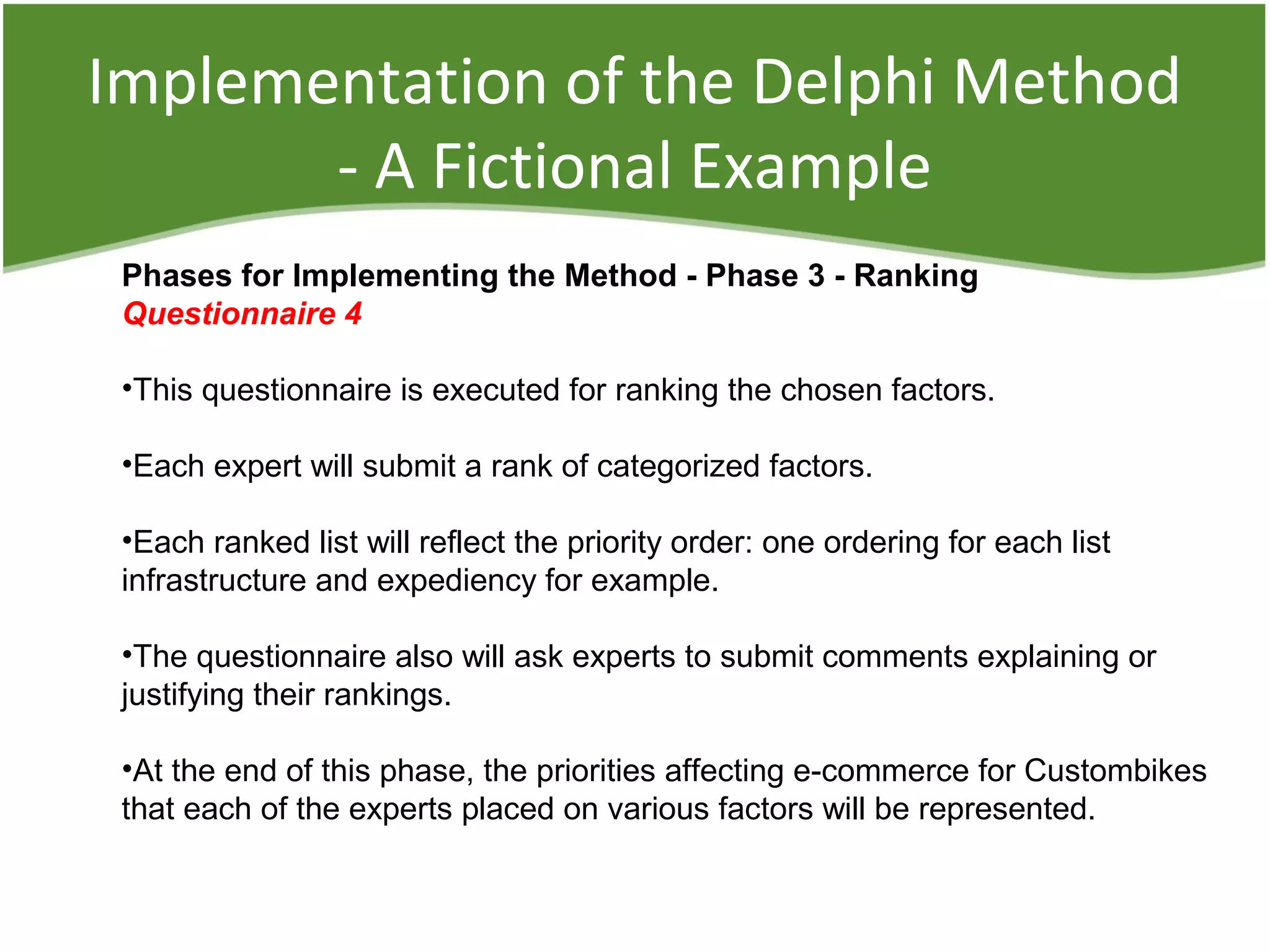 Implementation of the Delphi Method
- A Fictional Example
Phases for Implementing the Method - Phase 3 - Ranking
Questionnaire 4
•This questionnaire is executed for ranking the chosen factors.
•Each expert will submit a rank of categorized factors.
•Each ranked list will reflect the priority order: one ordering for each list
infrastructure and expediency for example.
•The questionnaire also will ask experts to submit comments explaining or
justifying their rankings.
•At the end of this phase, the priorities affecting e-commerce for Custombikes
that each of the experts placed on various factors will be represented.
 