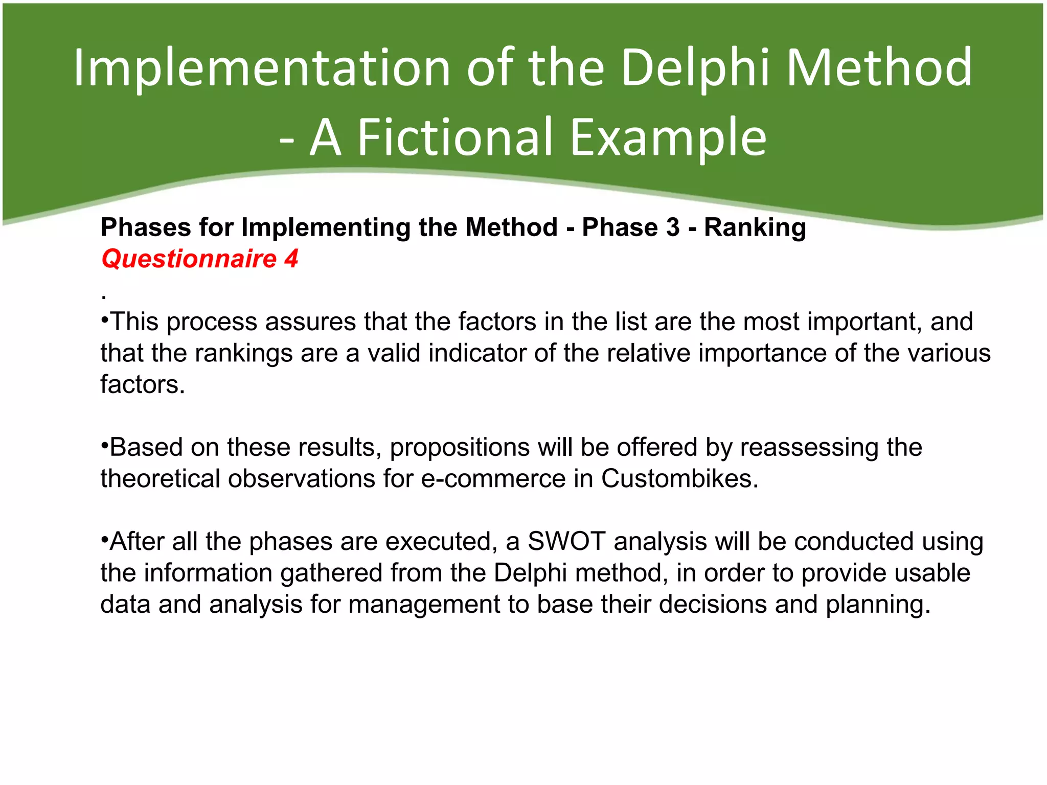 Implementation of the Delphi Method
- A Fictional Example
Phases for Implementing the Method - Phase 3 - Ranking
Questionnaire 4
.
•This process assures that the factors in the list are the most important, and
that the rankings are a valid indicator of the relative importance of the various
factors.
•Based on these results, propositions will be offered by reassessing the
theoretical observations for e-commerce in Custombikes.
•After all the phases are executed, a SWOT analysis will be conducted using
the information gathered from the Delphi method, in order to provide usable
data and analysis for management to base their decisions and planning.
 