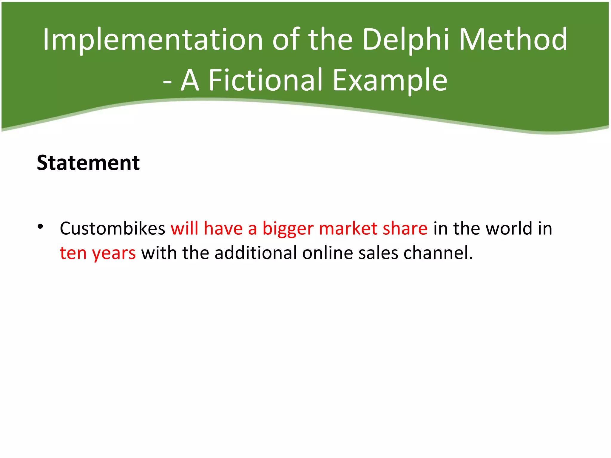 Implementation of the Delphi Method
- A Fictional Example
Statement
• Custombikes will have a bigger market share in the world in
ten years with the additional online sales channel.
 