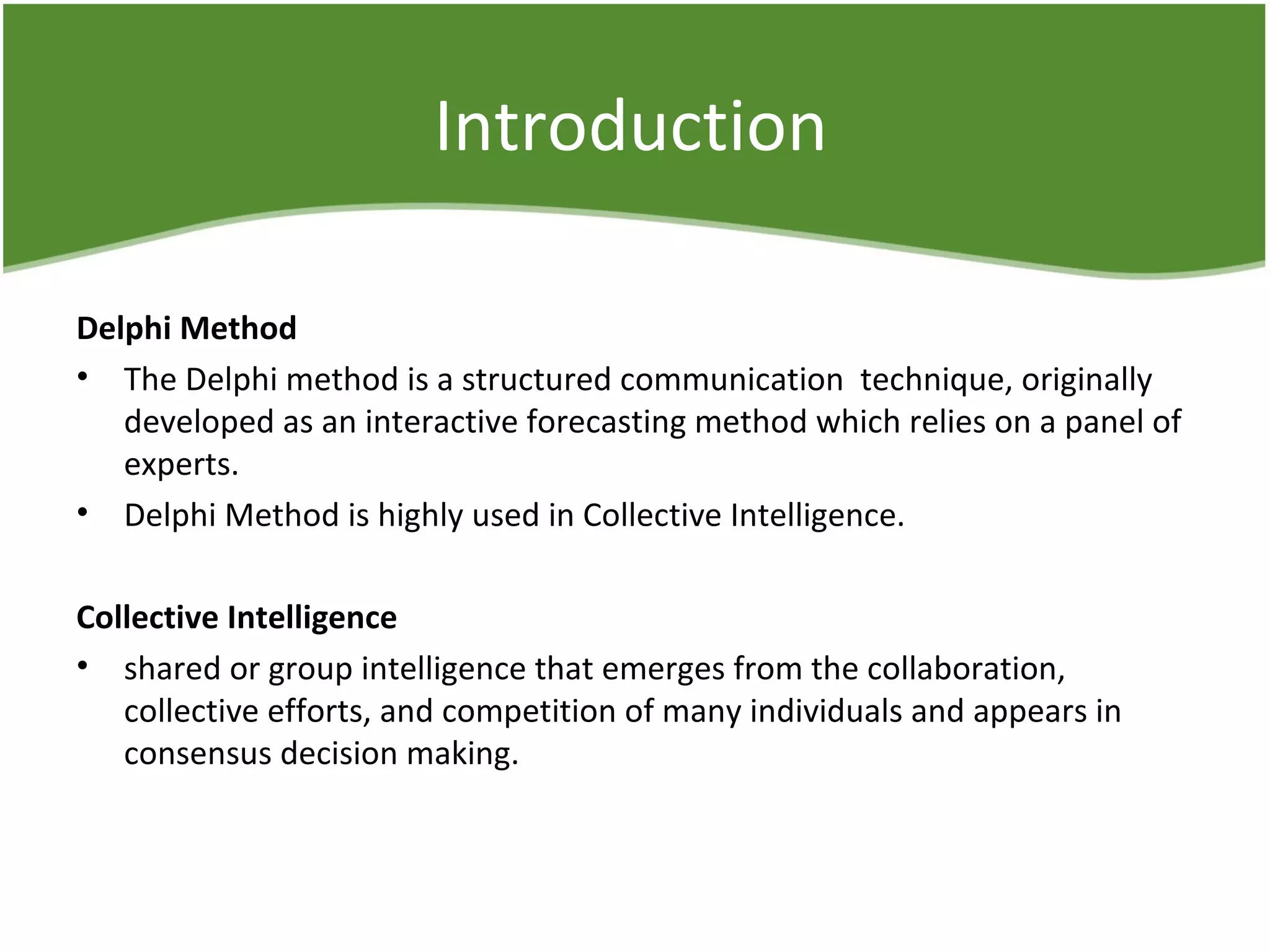 Introduction
Delphi Method
• The Delphi method is a structured communication technique, originally
developed as an interactive forecasting method which relies on a panel of
experts.
• Delphi Method is highly used in Collective Intelligence.
Collective Intelligence
• shared or group intelligence that emerges from the collaboration,
collective efforts, and competition of many individuals and appears in
consensus decision making.
 