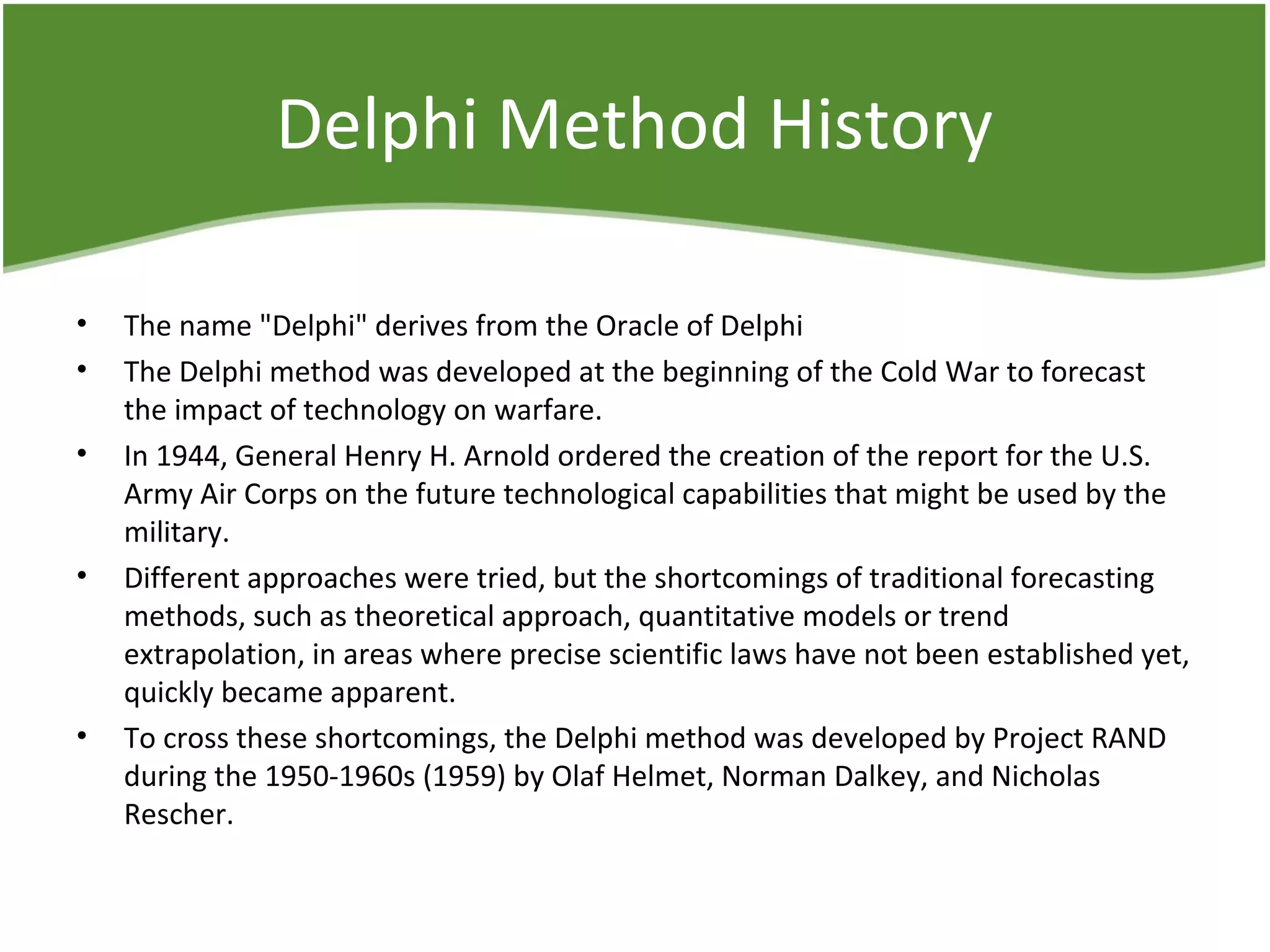 Delphi Method History
• The name "Delphi" derives from the Oracle of Delphi
• The Delphi method was developed at the beginning of the Cold War to forecast
the impact of technology on warfare.
• In 1944, General Henry H. Arnold ordered the creation of the report for the U.S.
Army Air Corps on the future technological capabilities that might be used by the
military.
• Different approaches were tried, but the shortcomings of traditional forecasting
methods, such as theoretical approach, quantitative models or trend
extrapolation, in areas where precise scientific laws have not been established yet,
quickly became apparent.
• To cross these shortcomings, the Delphi method was developed by Project RAND
during the 1950-1960s (1959) by Olaf Helmet, Norman Dalkey, and Nicholas
Rescher.
 