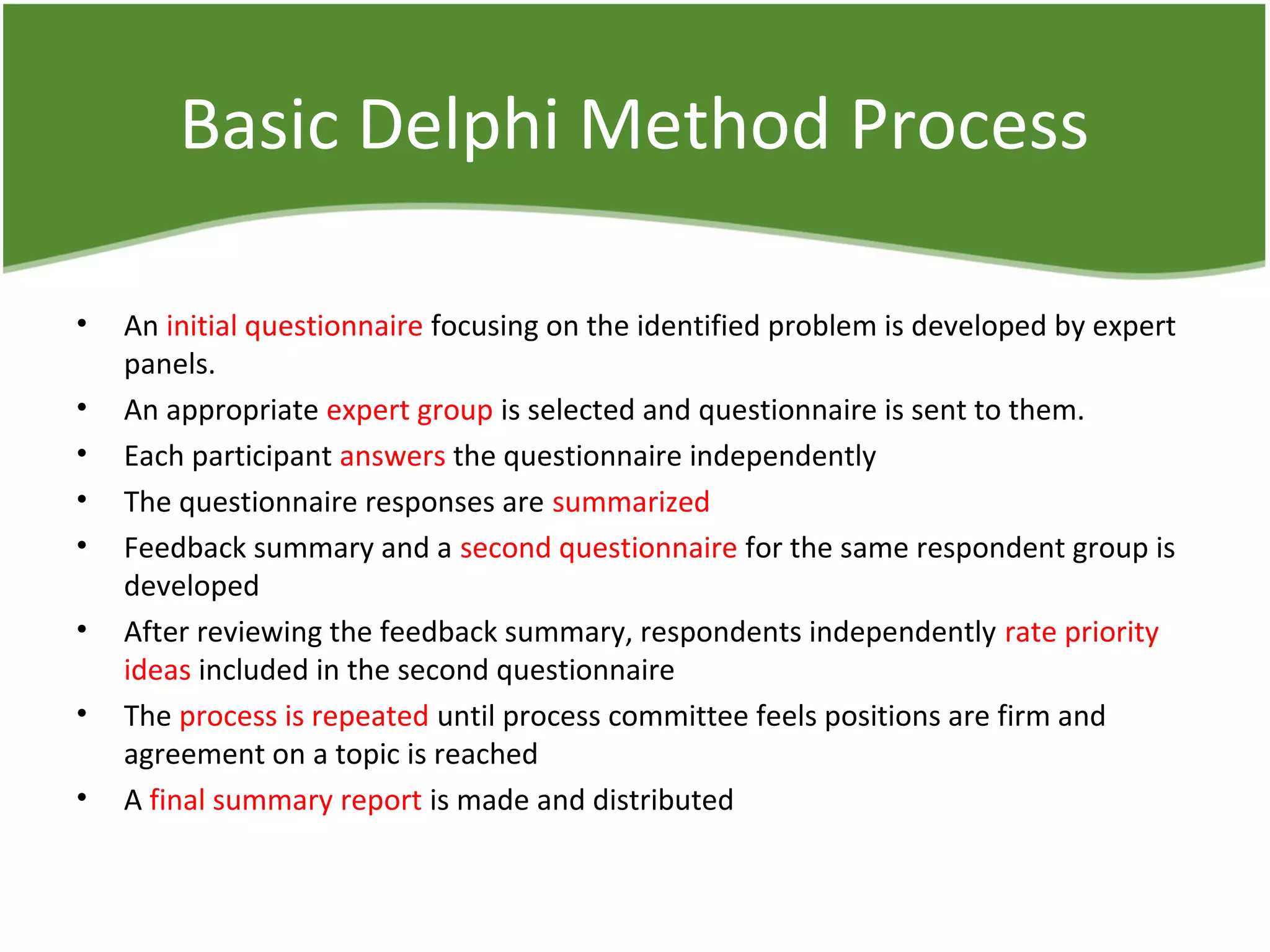 Basic Delphi Method Process
• An initial questionnaire focusing on the identified problem is developed by expert
panels.
• An appropriate expert group is selected and questionnaire is sent to them.
• Each participant answers the questionnaire independently
• The questionnaire responses are summarized
• Feedback summary and a second questionnaire for the same respondent group is
developed
• After reviewing the feedback summary, respondents independently rate priority
ideas included in the second questionnaire
• The process is repeated until process committee feels positions are firm and
agreement on a topic is reached
• A final summary report is made and distributed
 