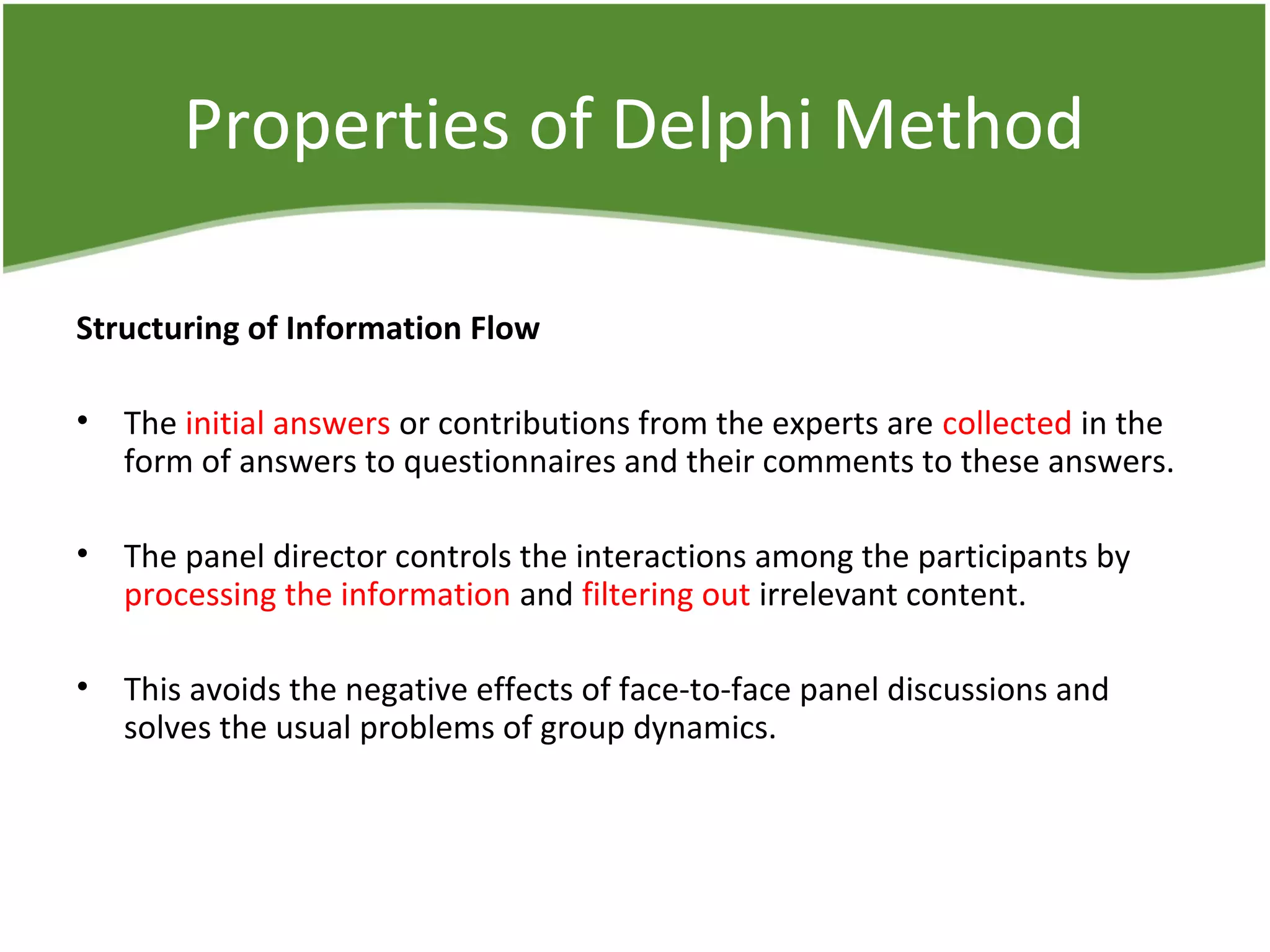 Properties of Delphi Method
Structuring of Information Flow
• The initial answers or contributions from the experts are collected in the
form of answers to questionnaires and their comments to these answers.
• The panel director controls the interactions among the participants by
processing the information and filtering out irrelevant content.
• This avoids the negative effects of face-to-face panel discussions and
solves the usual problems of group dynamics.
 