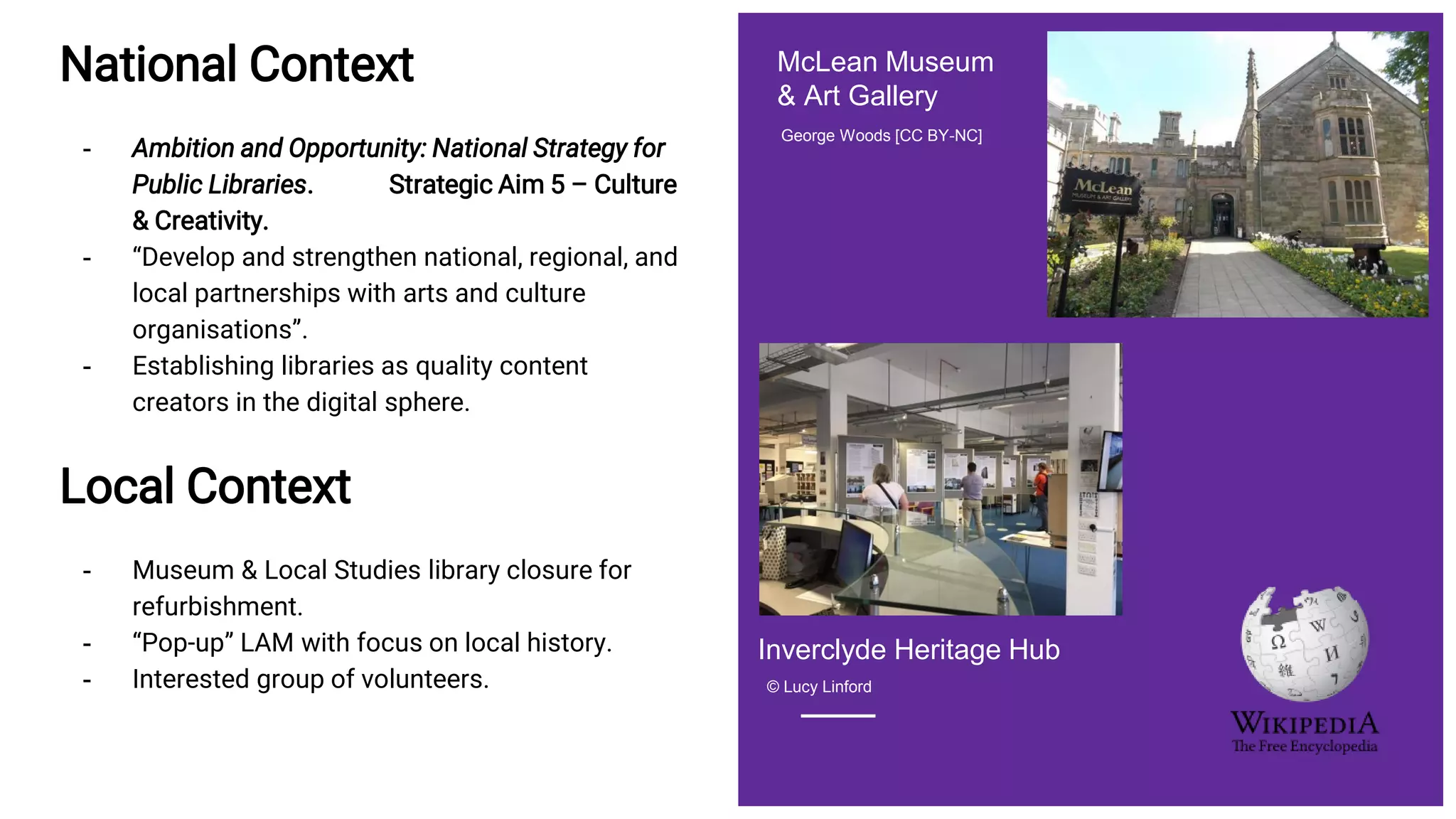 National Context
- Ambition and Opportunity: National Strategy for
Public Libraries. Strategic Aim 5 – Culture
& Creativity.
- “Develop and strengthen national, regional, and
local partnerships with arts and culture
organisations”.
- Establishing libraries as quality content
creators in the digital sphere.
Local Context
- Museum & Local Studies library closure for
refurbishment.
- “Pop-up” LAM with focus on local history.
- Interested group of volunteers.
George Woods [CC BY-NC]
McLean Museum
& Art Gallery
© Lucy Linford
Inverclyde Heritage Hub
 