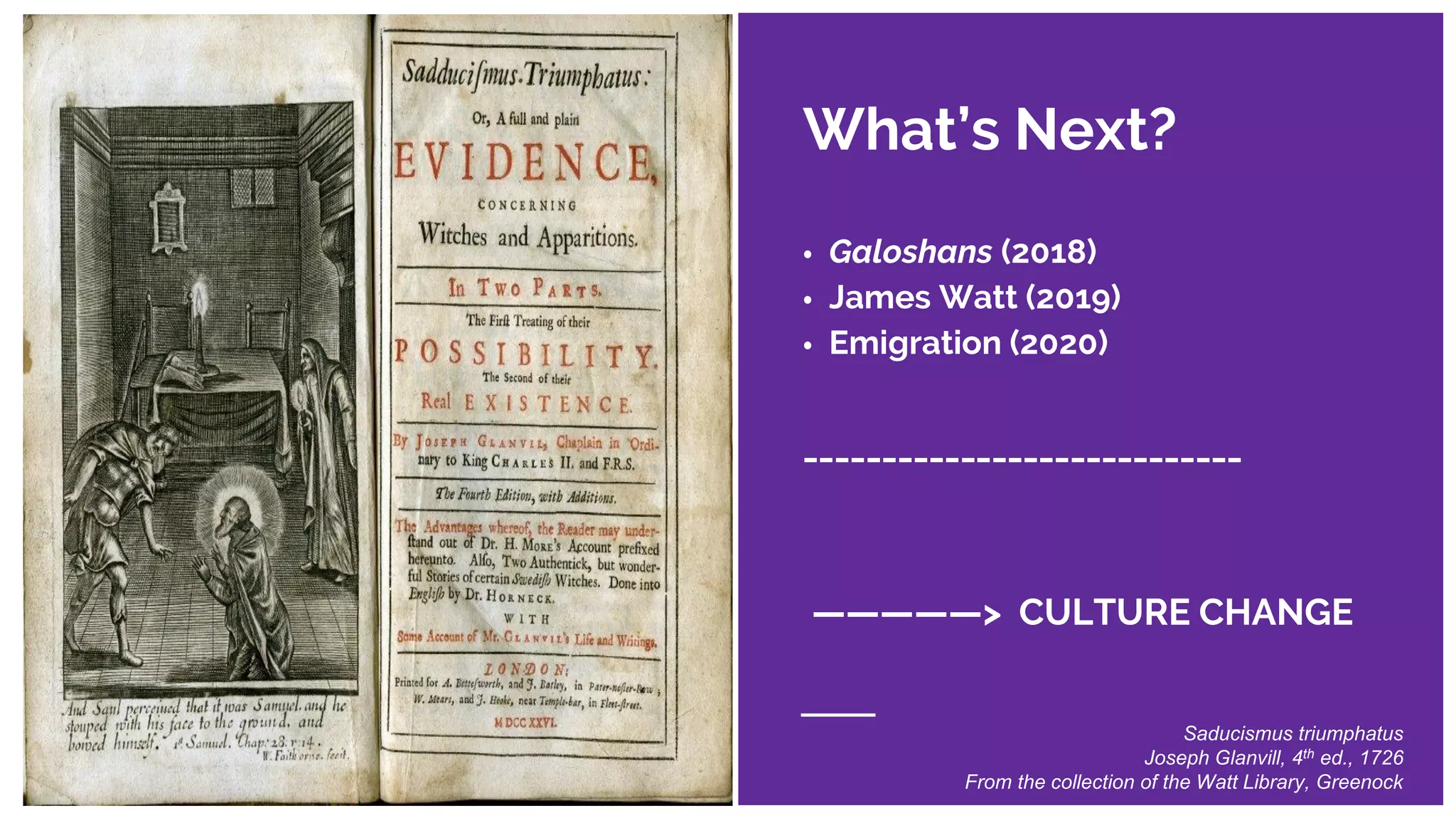What’s Next?
• Galoshans (2018)
• James Watt (2019)
• Emigration (2020)
____________________________
—————> CULTURE CHANGE
Saducismus triumphatus
Joseph Glanvill, 4th ed., 1726
From the collection of the Watt Library, Greenock
 