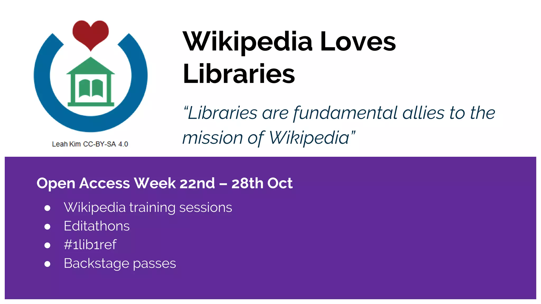 Wikipedia Loves
Libraries
“Libraries are fundamental allies to the
mission of Wikipedia”
Open Access Week 22nd – 28th Oct
● Wikipedia training sessions
● Editathons
● #1lib1ref
● Backstage passes
 