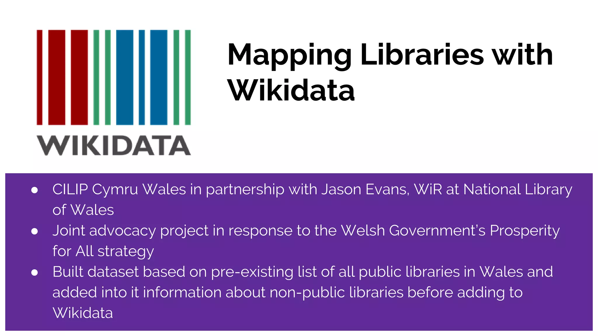 Mapping Libraries with
Wikidata
● CILIP Cymru Wales in partnership with Jason Evans, WiR at National Library
of Wales
● Joint advocacy project in response to the Welsh Government’s Prosperity
for All strategy
● Built dataset based on pre-existing list of all public libraries in Wales and
added into it information about non-public libraries before adding to
Wikidata
 