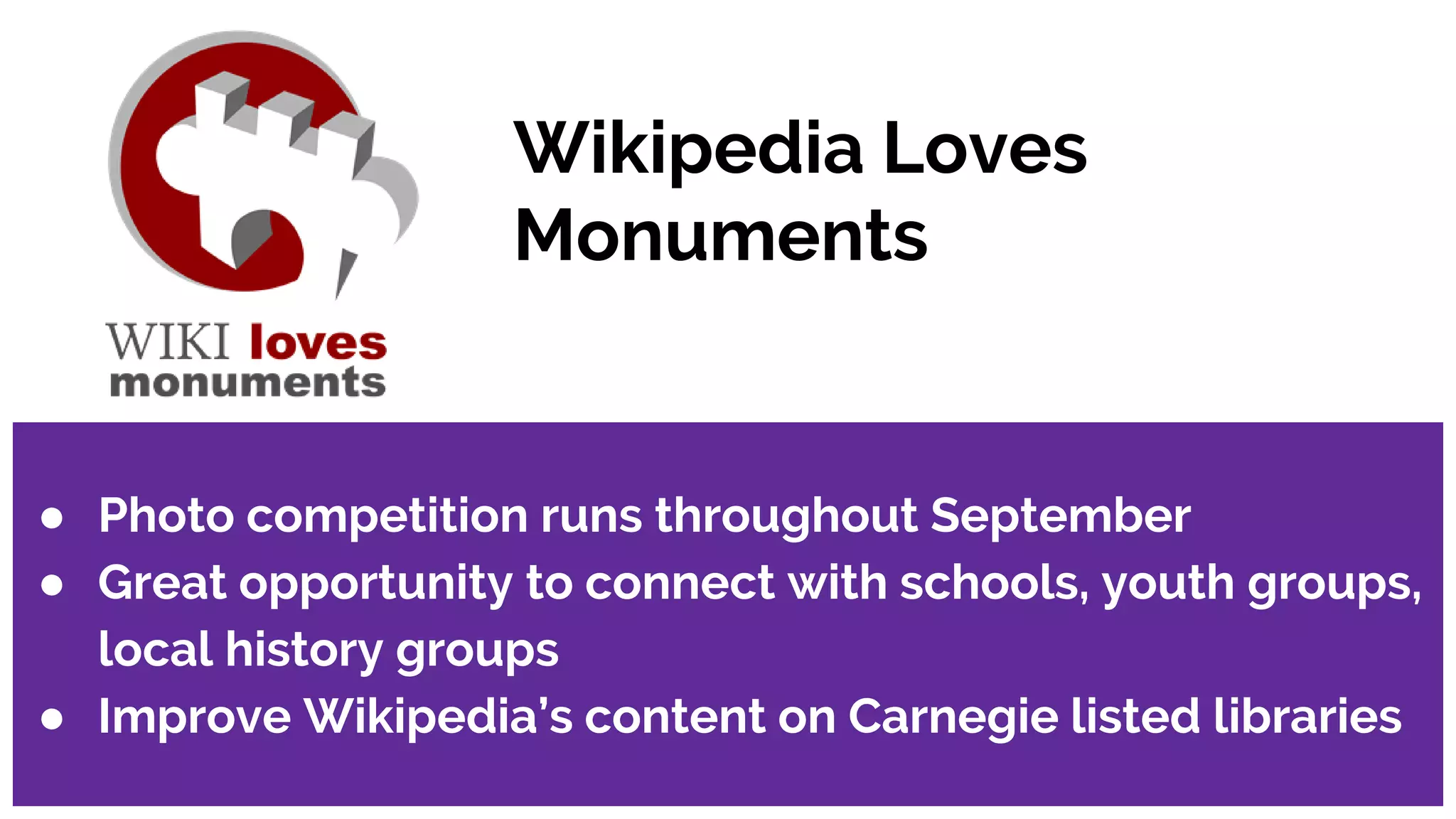 Wikipedia Loves
Monuments
● Photo competition runs throughout September
● Great opportunity to connect with schools, youth groups,
local history groups
● Improve Wikipedia’s content on Carnegie listed libraries
 