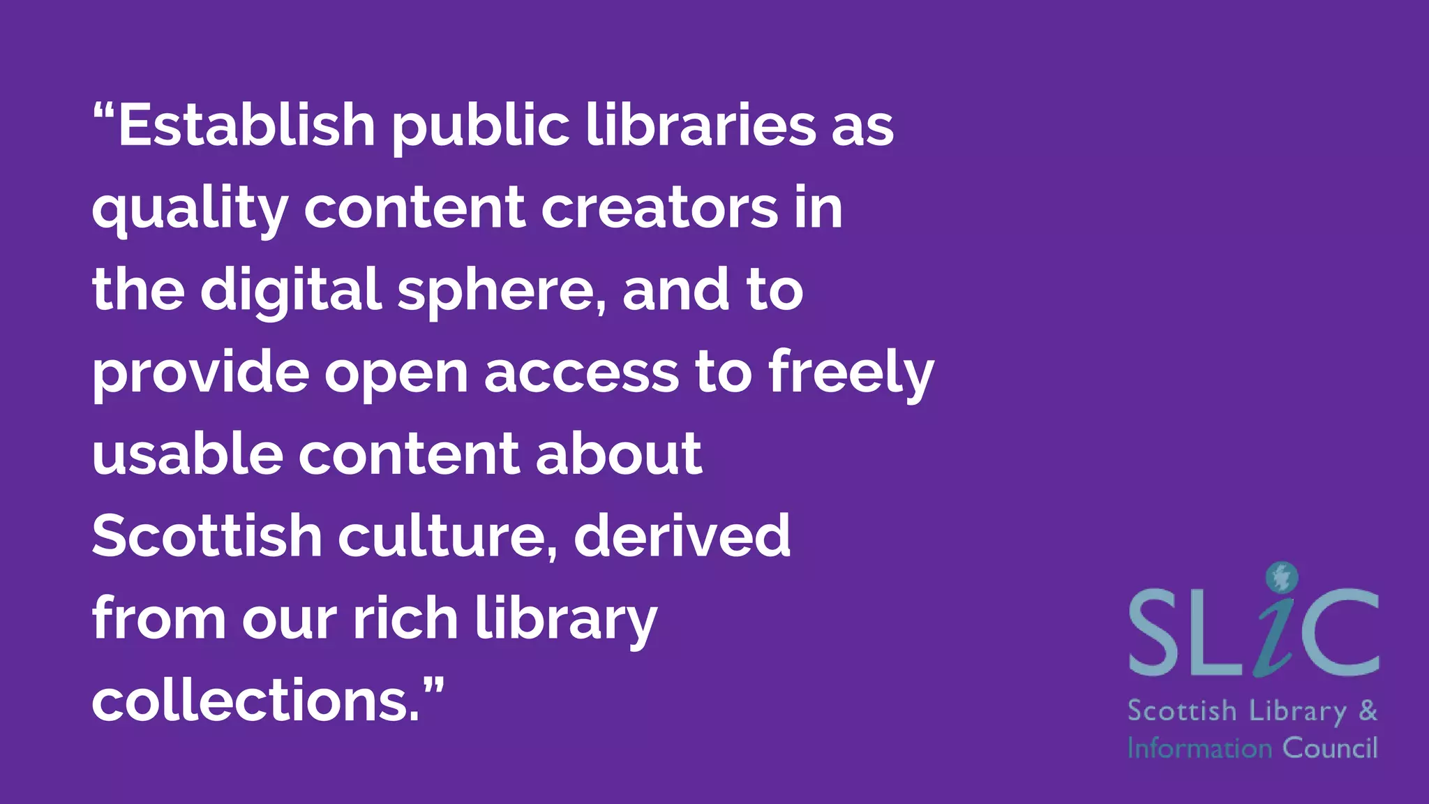 “Establish public libraries as
quality content creators in
the digital sphere, and to
provide open access to freely
usable content about
Scottish culture, derived
from our rich library
collections.”
 
