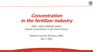 23rd session of the AMIS Global Food Market Information Group, 15-16 June 2023, Rome
IFPRI – AMIS SEMINAR SERIES
Market Concentration in the Grain Industry
Delphine Leconte-Demarsy, AMIS
Sep 7, 2023
Concentration
in the fertilizer industry
Concentration in the fertilizer industry – Sep 7th, 2023
 