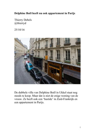 Delphine Boël heeft nu ook appartement in Parijs
Thierry Debels
@thierryd
25/10/16
De dubbele villa van Delphine Boël in Ukkel staat nog
steeds te koop. Maar dat is niet de enige woning van de
vrouw. Ze heeft ook een ‘bastide’ in Zuid-Frankrijk en
een appartement in Parijs.
1
 