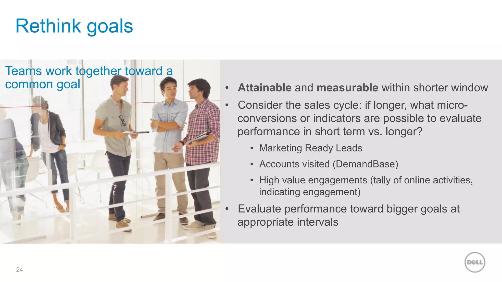 24
•  Attainable and measurable within shorter window
•  Consider the sales cycle: if longer, what micro-
conversions or indicators are possible to evaluate
performance in short term vs. longer?
•  Marketing Ready Leads
•  Accounts visited (DemandBase)
•  High value engagements (tally of online activities,
indicating engagement)
•  Evaluate performance toward bigger goals at
appropriate intervals
Rethink goals
Teams work together toward a
common goal
 