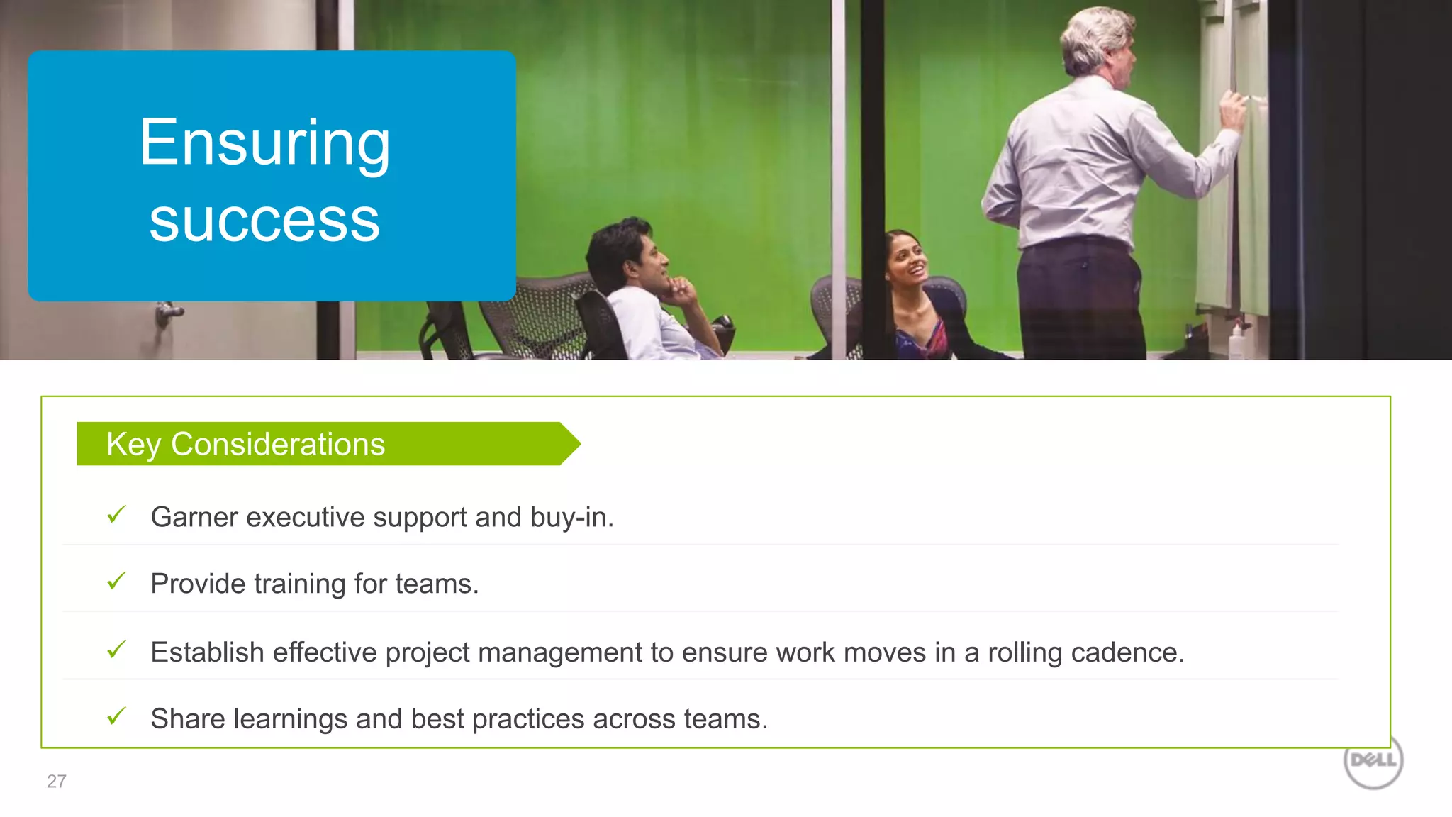27
Ensuring
success
Key Considerations
ü  Garner executive support and buy-in.
ü  Provide training for teams.
ü  Establish effective project management to ensure work moves in a rolling cadence.
ü  Share learnings and best practices across teams.
 